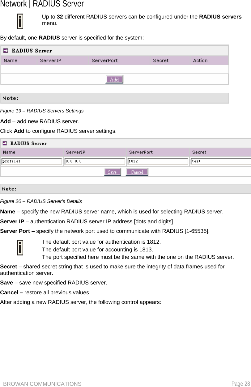 BROWAN COMMUNICATIONS   Page 28   Network | RADIUS Server  Up to 32 different RADIUS servers can be configured under the RADIUS servers menu. By default, one RADIUS server is specified for the system:  Figure 19 – RADIUS Servers Settings Add – add new RADIUS server. Click Add to configure RADIUS server settings.  Figure 20 – RADIUS Server&apos;s Details Name – specify the new RADIUS server name, which is used for selecting RADIUS server.  Server IP – authentication RADIUS server IP address [dots and digits]. Server Port – specify the network port used to communicate with RADIUS [1-65535].  The default port value for authentication is 1812. The default port value for accounting is 1813. The port specified here must be the same with the one on the RADIUS server. Secret – shared secret string that is used to make sure the integrity of data frames used for authentication server. Save – save new specified RADIUS server. Cancel – restore all previous values. After adding a new RADIUS server, the following control appears: 