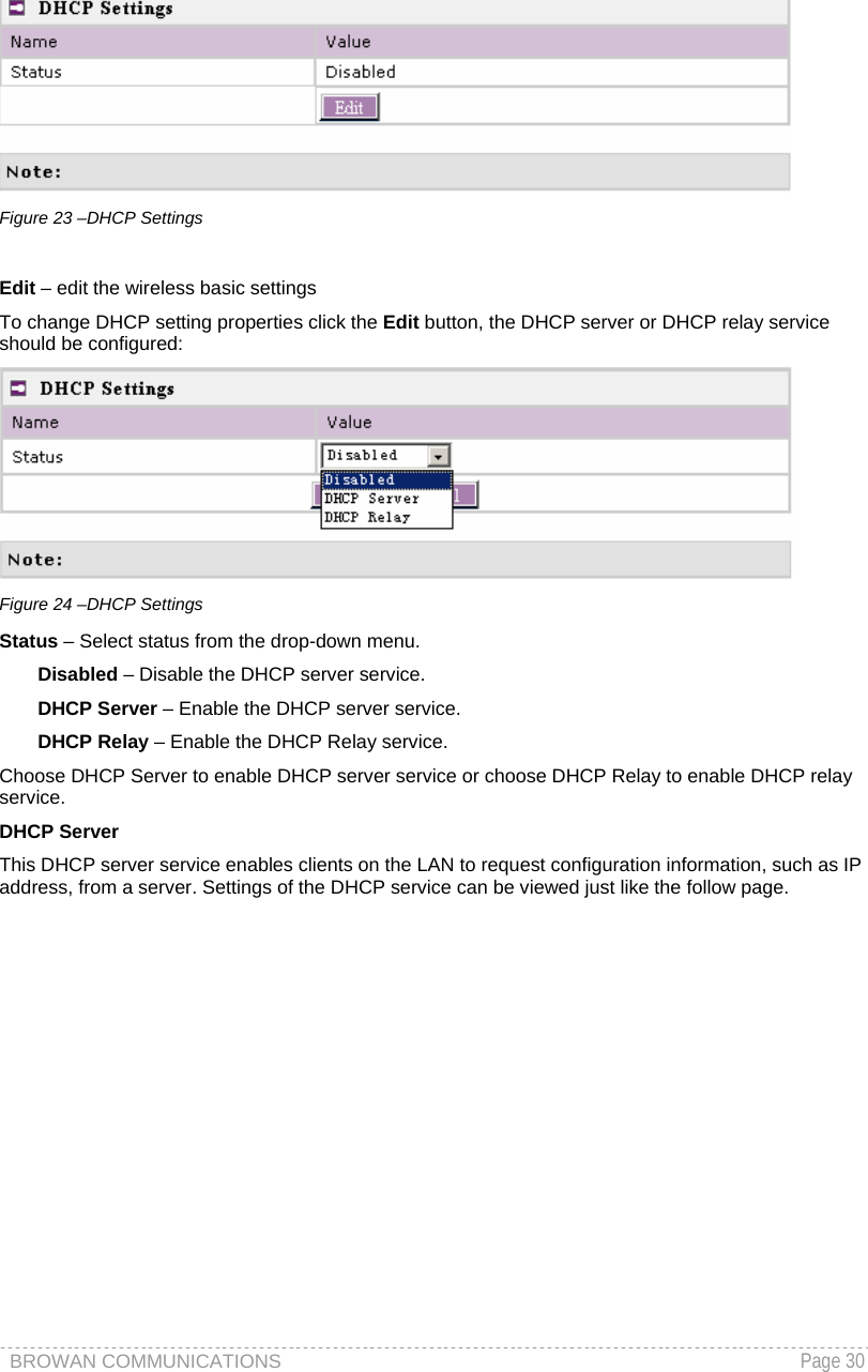 BROWAN COMMUNICATIONS   Page 30   Figure 23 –DHCP Settings  Edit – edit the wireless basic settings To change DHCP setting properties click the Edit button, the DHCP server or DHCP relay service should be configured:  Figure 24 –DHCP Settings Status – Select status from the drop-down menu. Disabled – Disable the DHCP server service. DHCP Server – Enable the DHCP server service. DHCP Relay – Enable the DHCP Relay service.  Choose DHCP Server to enable DHCP server service or choose DHCP Relay to enable DHCP relay service. DHCP Server This DHCP server service enables clients on the LAN to request configuration information, such as IP address, from a server. Settings of the DHCP service can be viewed just like the follow page. 