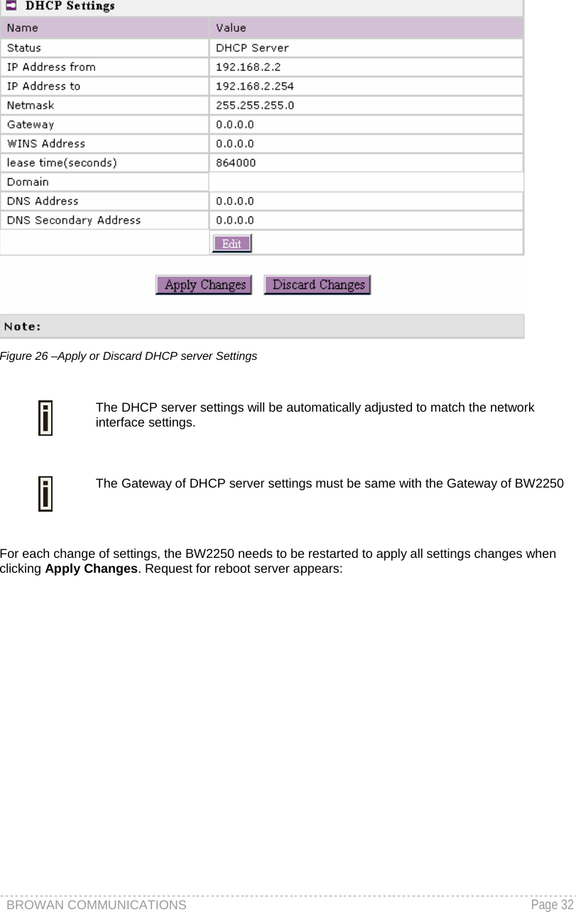 BROWAN COMMUNICATIONS   Page 32   Figure 26 –Apply or Discard DHCP server Settings   The DHCP server settings will be automatically adjusted to match the network interface settings.   The Gateway of DHCP server settings must be same with the Gateway of BW2250  For each change of settings, the BW2250 needs to be restarted to apply all settings changes when clicking Apply Changes. Request for reboot server appears: 
