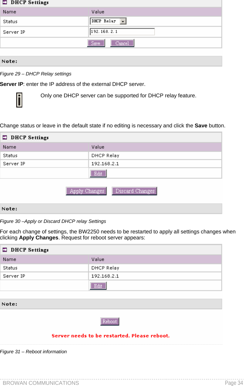 BROWAN COMMUNICATIONS   Page 34   Figure 29 – DHCP Relay settings Server IP: enter the IP address of the external DHCP server.  Only one DHCP server can be supported for DHCP relay feature.  Change status or leave in the default state if no editing is necessary and click the Save button.   Figure 30 –Apply or Discard DHCP relay Settings For each change of settings, the BW2250 needs to be restarted to apply all settings changes when clicking Apply Changes. Request for reboot server appears:  Figure 31 – Reboot information  