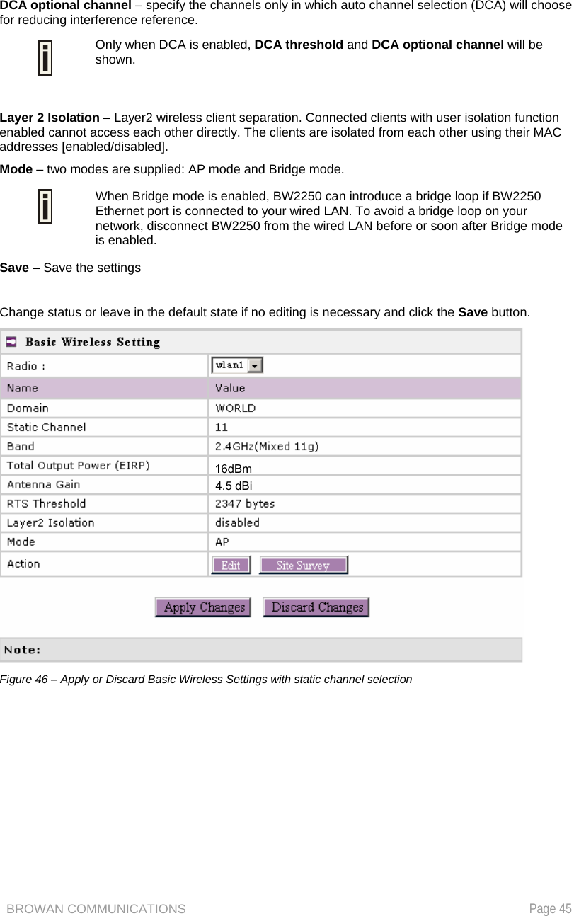 BROWAN COMMUNICATIONS   Page 45  DCA optional channel – specify the channels only in which auto channel selection (DCA) will choose for reducing interference reference.  Only when DCA is enabled, DCA threshold and DCA optional channel will be shown.   Layer 2 Isolation – Layer2 wireless client separation. Connected clients with user isolation function enabled cannot access each other directly. The clients are isolated from each other using their MAC addresses [enabled/disabled]. Mode – two modes are supplied: AP mode and Bridge mode.   When Bridge mode is enabled, BW2250 can introduce a bridge loop if BW2250 Ethernet port is connected to your wired LAN. To avoid a bridge loop on your network, disconnect BW2250 from the wired LAN before or soon after Bridge mode is enabled. Save – Save the settings   Change status or leave in the default state if no editing is necessary and click the Save button.   Figure 46 – Apply or Discard Basic Wireless Settings with static channel selection  16dBm4.5 dBi 