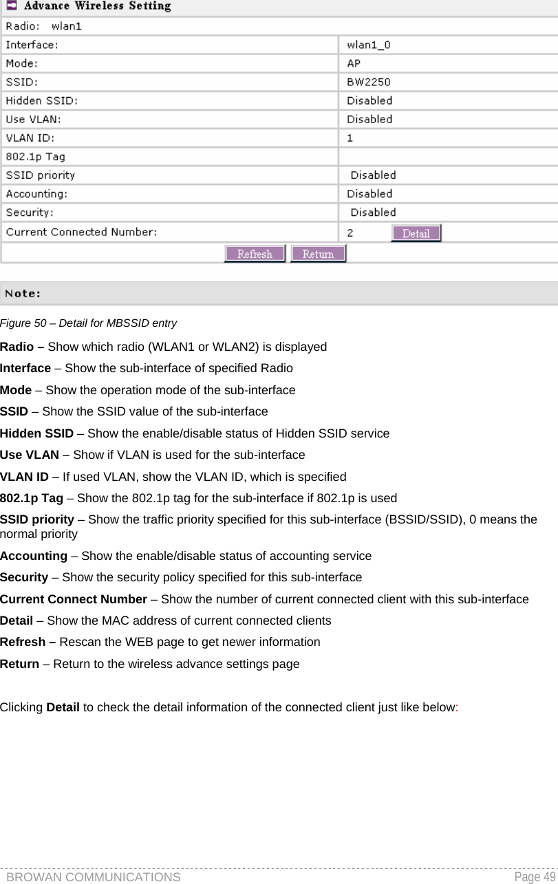 BROWAN COMMUNICATIONS   Page 49   Figure 50 – Detail for MBSSID entry Radio – Show which radio (WLAN1 or WLAN2) is displayed Interface – Show the sub-interface of specified Radio Mode – Show the operation mode of the sub-interface SSID – Show the SSID value of the sub-interface Hidden SSID – Show the enable/disable status of Hidden SSID service Use VLAN – Show if VLAN is used for the sub-interface VLAN ID – If used VLAN, show the VLAN ID, which is specified 802.1p Tag – Show the 802.1p tag for the sub-interface if 802.1p is used SSID priority – Show the traffic priority specified for this sub-interface (BSSID/SSID), 0 means the normal priority Accounting – Show the enable/disable status of accounting service Security – Show the security policy specified for this sub-interface Current Connect Number – Show the number of current connected client with this sub-interface Detail – Show the MAC address of current connected clients Refresh – Rescan the WEB page to get newer information Return – Return to the wireless advance settings page  Clicking Detail to check the detail information of the connected client just like below: 