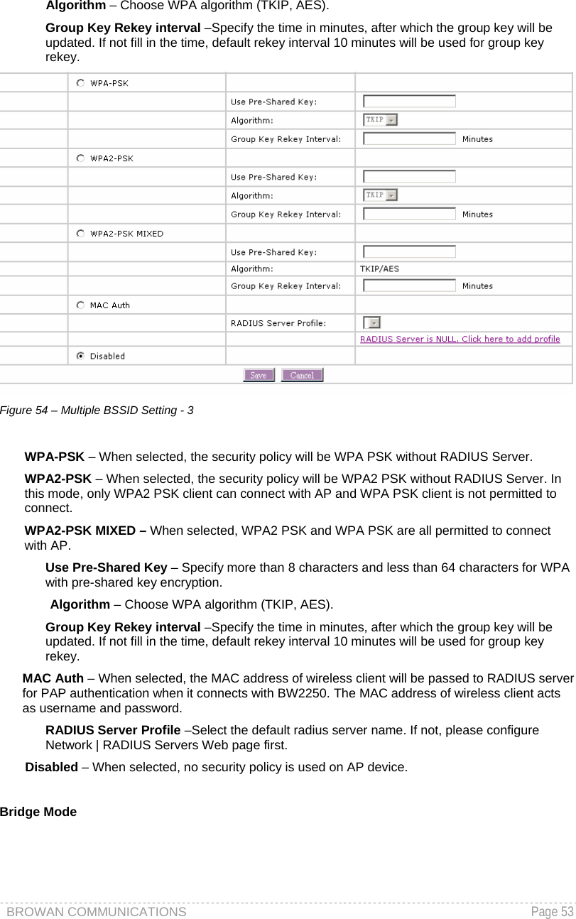 BROWAN COMMUNICATIONS   Page 53        Algorithm – Choose WPA algorithm (TKIP, AES). Group Key Rekey interval –Specify the time in minutes, after which the group key will be updated. If not fill in the time, default rekey interval 10 minutes will be used for group key rekey.  Figure 54 – Multiple BSSID Setting - 3  WPA-PSK – When selected, the security policy will be WPA PSK without RADIUS Server. WPA2-PSK – When selected, the security policy will be WPA2 PSK without RADIUS Server. In this mode, only WPA2 PSK client can connect with AP and WPA PSK client is not permitted to connect.  WPA2-PSK MIXED – When selected, WPA2 PSK and WPA PSK are all permitted to connect with AP. Use Pre-Shared Key – Specify more than 8 characters and less than 64 characters for WPA with pre-shared key encryption. Algorithm – Choose WPA algorithm (TKIP, AES). Group Key Rekey interval –Specify the time in minutes, after which the group key will be updated. If not fill in the time, default rekey interval 10 minutes will be used for group key rekey. MAC Auth – When selected, the MAC address of wireless client will be passed to RADIUS server for PAP authentication when it connects with BW2250. The MAC address of wireless client acts as username and password. RADIUS Server Profile –Select the default radius server name. If not, please configure Network | RADIUS Servers Web page first. Disabled – When selected, no security policy is used on AP device.  Bridge Mode 