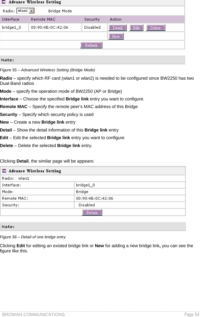 BROWAN COMMUNICATIONS   Page 54   Figure 55 – Advanced Wireless Setting (Bridge Mode) Radio – specify which RF card (wlan1 or wlan2) is needed to be configured since BW2250 has two Dual-Band radios Mode – specify the operation mode of BW2250 (AP or Bridge) Interface – Choose the specified Bridge link entry you want to configure.  Remote MAC – Specify the remote peer’s MAC address of this Bridge Security – Specify which security policy is used New – Create a new Bridge link entry Detail – Show the detail information of this Bridge link entry Edit – Edit the selected Bridge link entry you want to configure Delete – Delete the selected Bridge link entry.   Clicking Detail, the similar page will be appears:  Figure 56 – Detail of one bridge entry Clicking Edit for editing an existed bridge link or New for adding a new bridge link, you can see the figure like this.  
