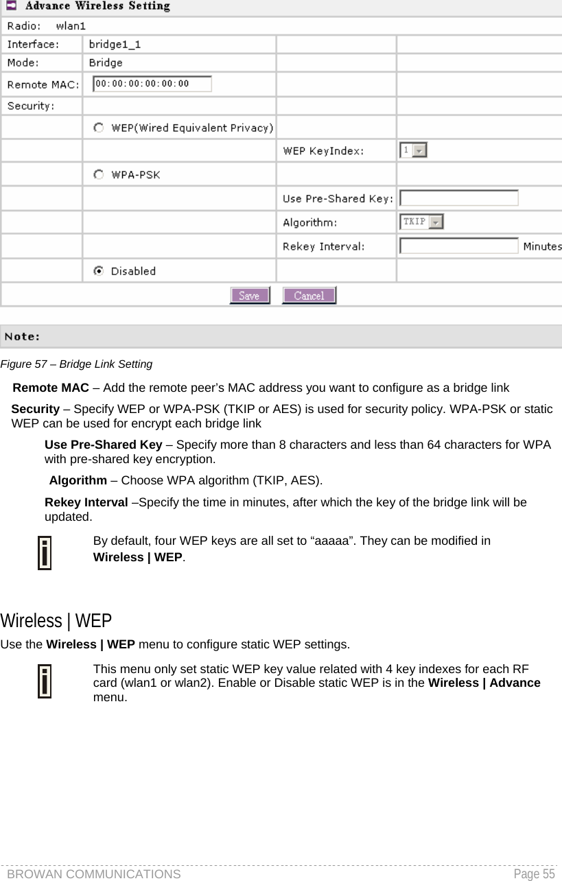 BROWAN COMMUNICATIONS   Page 55   Figure 57 – Bridge Link Setting Remote MAC – Add the remote peer’s MAC address you want to configure as a bridge link Security – Specify WEP or WPA-PSK (TKIP or AES) is used for security policy. WPA-PSK or static WEP can be used for encrypt each bridge link Use Pre-Shared Key – Specify more than 8 characters and less than 64 characters for WPA with pre-shared key encryption. Algorithm – Choose WPA algorithm (TKIP, AES). Rekey Interval –Specify the time in minutes, after which the key of the bridge link will be updated.  By default, four WEP keys are all set to “aaaaa”. They can be modified in  Wireless | WEP.  Wireless | WEP  Use the Wireless | WEP menu to configure static WEP settings.   This menu only set static WEP key value related with 4 key indexes for each RF card (wlan1 or wlan2). Enable or Disable static WEP is in the Wireless | Advance menu. 