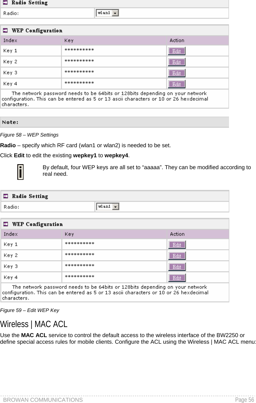BROWAN COMMUNICATIONS   Page 56   Figure 58 – WEP Settings Radio – specify which RF card (wlan1 or wlan2) is needed to be set. Click Edit to edit the existing wepkey1 to wepkey4.   By default, four WEP keys are all set to “aaaaa”. They can be modified according to real need.    Figure 59 – Edit WEP Key Wireless | MAC ACL Use the MAC ACL service to control the default access to the wireless interface of the BW2250 or define special access rules for mobile clients. Configure the ACL using the Wireless | MAC ACL menu: 