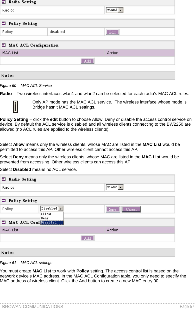 BROWAN COMMUNICATIONS   Page 57   Figure 60 – MAC ACL Service Radio – Two wireless interfaces wlan1 and wlan2 can be selected for each radio’s MAC ACL rules.   Only AP mode has the MAC ACL service.  The wireless interface whose mode is Bridge hasn’t MAC ACL settings. Policy Setting – click the edit button to choose Allow, Deny or disable the access control service on device. By default the ACL service is disabled and all wireless clients connecting to the BW2250 are allowed (no ACL rules are applied to the wireless clients).  Select Allow means only the wireless clients, whose MAC are listed in the MAC List would be permitted to access this AP. Other wireless client cannot access this AP. Select Deny means only the wireless clients, whose MAC are listed in the MAC List would be prevented from accessing. Other wireless clients can access this AP.   Select Disabled means no ACL service.   Figure 61 – MAC ACL settings You must create MAC List to work with Policy setting. The access control list is based on the network device’s MAC address. In the MAC ACL Configuration table, you only need to specify the MAC address of wireless client. Click the Add button to create a new MAC entry:00 