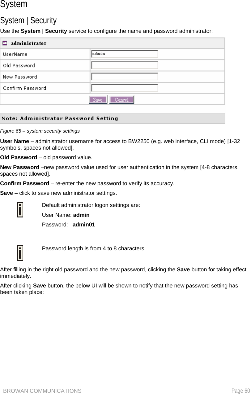 BROWAN COMMUNICATIONS   Page 60  System System | Security Use the System | Security service to configure the name and password administrator:  Figure 65 – system security settings User Name – administrator username for access to BW2250 (e.g. web interface, CLI mode) [1-32 symbols, spaces not allowed]. Old Password – old password value.   New Password –new password value used for user authentication in the system [4-8 characters, spaces not allowed]. Confirm Password – re-enter the new password to verify its accuracy. Save – click to save new administrator settings.  Default administrator logon settings are: User Name: admin Password:   admin01   Password length is from 4 to 8 characters.  After filling in the right old password and the new password, clicking the Save button for taking effect immediately.  After clicking Save button, the below UI will be shown to notify that the new password setting has been taken place: 