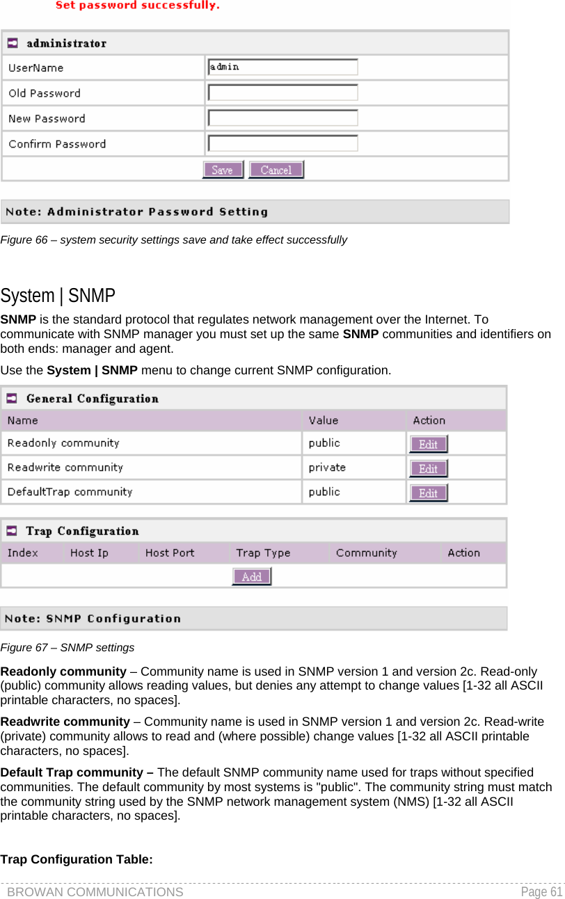 BROWAN COMMUNICATIONS   Page 61   Figure 66 – system security settings save and take effect successfully  System | SNMP SNMP is the standard protocol that regulates network management over the Internet. To communicate with SNMP manager you must set up the same SNMP communities and identifiers on both ends: manager and agent. Use the System | SNMP menu to change current SNMP configuration.  Figure 67 – SNMP settings Readonly community – Community name is used in SNMP version 1 and version 2c. Read-only (public) community allows reading values, but denies any attempt to change values [1-32 all ASCII printable characters, no spaces]. Readwrite community – Community name is used in SNMP version 1 and version 2c. Read-write (private) community allows to read and (where possible) change values [1-32 all ASCII printable characters, no spaces]. Default Trap community – The default SNMP community name used for traps without specified communities. The default community by most systems is &quot;public&quot;. The community string must match the community string used by the SNMP network management system (NMS) [1-32 all ASCII printable characters, no spaces].  Trap Configuration Table: 