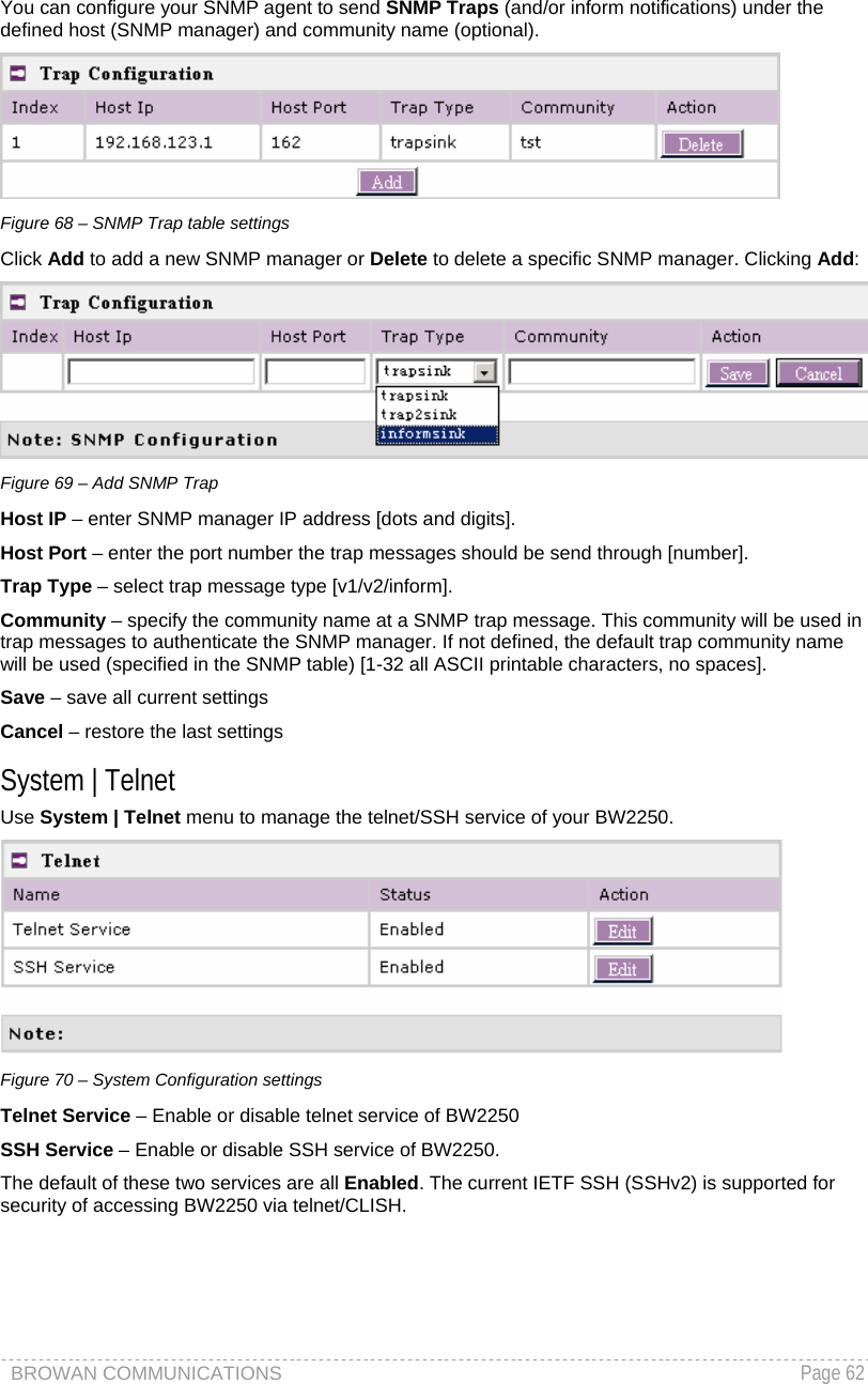 BROWAN COMMUNICATIONS   Page 62  You can configure your SNMP agent to send SNMP Traps (and/or inform notifications) under the defined host (SNMP manager) and community name (optional).  Figure 68 – SNMP Trap table settings Click Add to add a new SNMP manager or Delete to delete a specific SNMP manager. Clicking Add:  Figure 69 – Add SNMP Trap Host IP – enter SNMP manager IP address [dots and digits]. Host Port – enter the port number the trap messages should be send through [number]. Trap Type – select trap message type [v1/v2/inform]. Community – specify the community name at a SNMP trap message. This community will be used in trap messages to authenticate the SNMP manager. If not defined, the default trap community name will be used (specified in the SNMP table) [1-32 all ASCII printable characters, no spaces]. Save – save all current settings Cancel – restore the last settings System | Telnet Use System | Telnet menu to manage the telnet/SSH service of your BW2250.   Figure 70 – System Configuration settings Telnet Service – Enable or disable telnet service of BW2250 SSH Service – Enable or disable SSH service of BW2250.  The default of these two services are all Enabled. The current IETF SSH (SSHv2) is supported for security of accessing BW2250 via telnet/CLISH.  