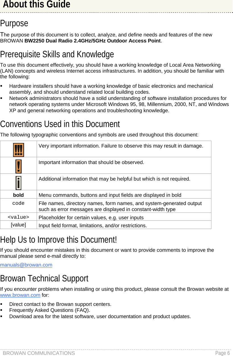 BROWAN COMMUNICATIONS   Page 6   Purpose The purpose of this document is to collect, analyze, and define needs and features of the new BROWAN BW2250 Dual Radio 2.4GHz/5GHz Outdoor Access Point. Prerequisite Skills and Knowledge To use this document effectively, you should have a working knowledge of Local Area Networking (LAN) concepts and wireless Internet access infrastructures. In addition, you should be familiar with the following:   Hardware installers should have a working knowledge of basic electronics and mechanical assembly, and should understand related local building codes.   Network administrators should have a solid understanding of software installation procedures for network operating systems under Microsoft Windows 95, 98, Millennium, 2000, NT, and Windows XP and general networking operations and troubleshooting knowledge. Conventions Used in this Document The following typographic conventions and symbols are used throughout this document:  Very important information. Failure to observe this may result in damage.   Important information that should be observed.   Additional information that may be helpful but which is not required. bold  Menu commands, buttons and input fields are displayed in bold code  File names, directory names, form names, and system-generated output such as error messages are displayed in constant-width type &lt;value&gt;  Placeholder for certain values, e.g. user inputs [value]  Input field format, limitations, and/or restrictions. Help Us to Improve this Document! If you should encounter mistakes in this document or want to provide comments to improve the manual please send e-mail directly to:  manuals@browan.com Browan Technical Support If you encounter problems when installing or using this product, please consult the Browan website at www.browan.com for:   Direct contact to the Browan support centers.   Frequently Asked Questions (FAQ).   Download area for the latest software, user documentation and product updates. About this Guide 