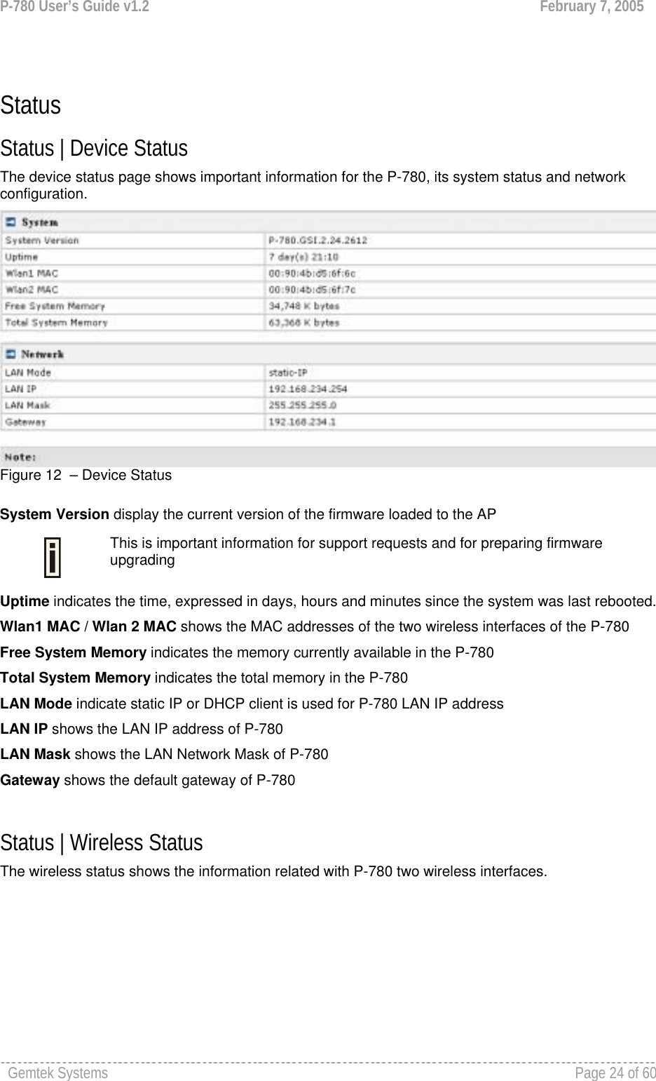 P-780 User’s Guide v1.2  February 7, 2005 Gemtek Systems    Page 24 of 60    Status Status | Device Status The device status page shows important information for the P-780, its system status and network configuration.  Figure 12  – Device Status  System Version display the current version of the firmware loaded to the AP  This is important information for support requests and for preparing firmware upgrading Uptime indicates the time, expressed in days, hours and minutes since the system was last rebooted. Wlan1 MAC / Wlan 2 MAC shows the MAC addresses of the two wireless interfaces of the P-780 Free System Memory indicates the memory currently available in the P-780  Total System Memory indicates the total memory in the P-780  LAN Mode indicate static IP or DHCP client is used for P-780 LAN IP address LAN IP shows the LAN IP address of P-780 LAN Mask shows the LAN Network Mask of P-780 Gateway shows the default gateway of P-780  Status | Wireless Status The wireless status shows the information related with P-780 two wireless interfaces. 