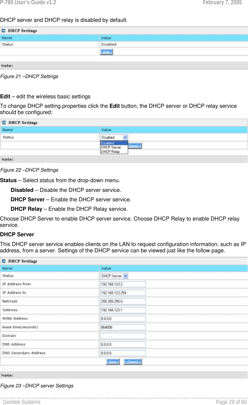 P-780 User’s Guide v1.2  February 7, 2005 Gemtek Systems    Page 29 of 60   DHCP server and DHCP relay is disabled by default.  Figure 21 –DHCP Settings  Edit – edit the wireless basic settings To change DHCP setting properties click the Edit button, the DHCP server or DHCP relay service should be configured:  Figure 22 –DHCP Settings Status – Select status from the drop-down menu.        Disabled – Disable the DHCP server service.        DHCP Server – Enable the DHCP server service.        DHCP Relay – Enable the DHCP Relay service. Choose DHCP Server to enable DHCP server service. Choose DHCP Relay to enable DHCP relay service. DHCP Server This DHCP server service enables clients on the LAN to request configuration information, such as IP address, from a server. Settings of the DHCP service can be viewed just like the follow page.  Figure 23 –DHCP server Settings 