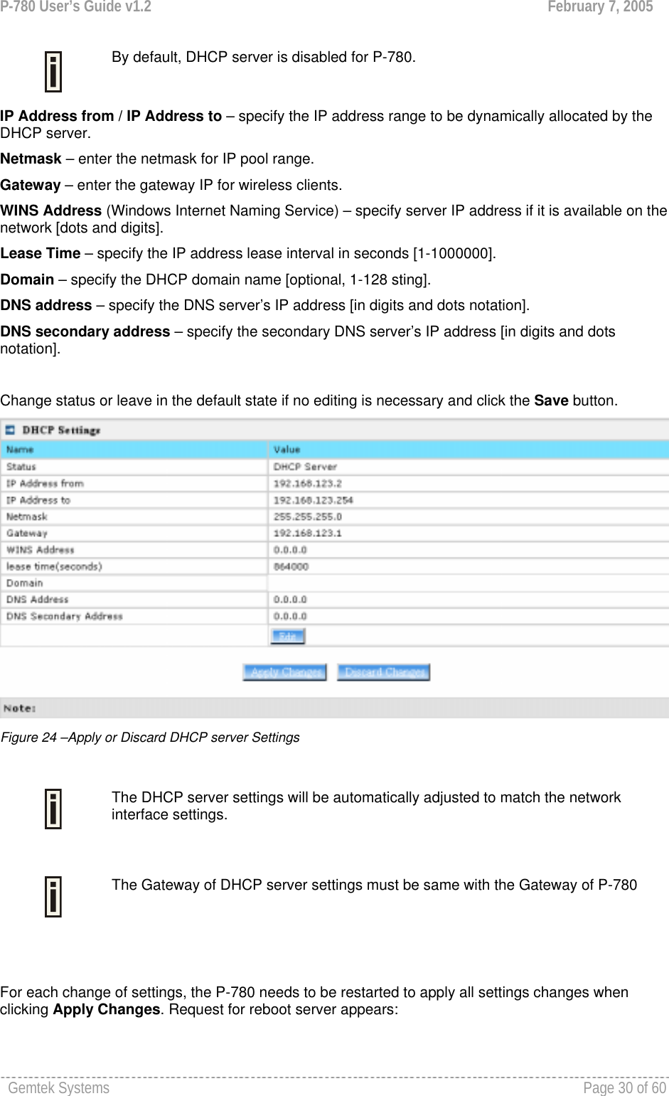 P-780 User’s Guide v1.2  February 7, 2005 Gemtek Systems    Page 30 of 60    By default, DHCP server is disabled for P-780. IP Address from / IP Address to – specify the IP address range to be dynamically allocated by the DHCP server. Netmask – enter the netmask for IP pool range.  Gateway – enter the gateway IP for wireless clients. WINS Address (Windows Internet Naming Service) – specify server IP address if it is available on the network [dots and digits].  Lease Time – specify the IP address lease interval in seconds [1-1000000].  Domain – specify the DHCP domain name [optional, 1-128 sting].  DNS address – specify the DNS server’s IP address [in digits and dots notation].  DNS secondary address – specify the secondary DNS server’s IP address [in digits and dots notation].  Change status or leave in the default state if no editing is necessary and click the Save button.   Figure 24 –Apply or Discard DHCP server Settings   The DHCP server settings will be automatically adjusted to match the network interface settings.   The Gateway of DHCP server settings must be same with the Gateway of P-780   For each change of settings, the P-780 needs to be restarted to apply all settings changes when clicking Apply Changes. Request for reboot server appears: 