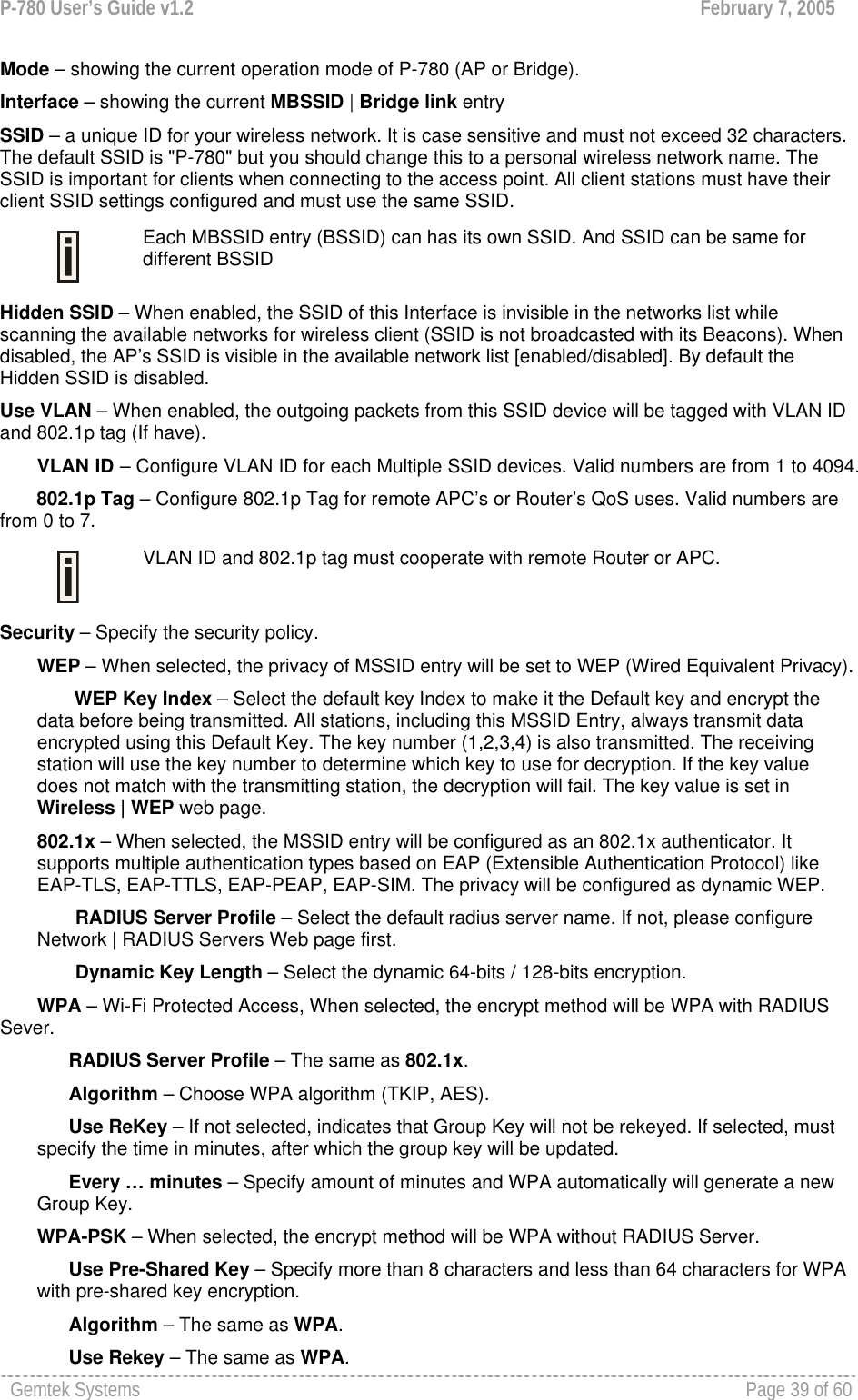 P-780 User’s Guide v1.2  February 7, 2005 Gemtek Systems    Page 39 of 60   Mode – showing the current operation mode of P-780 (AP or Bridge). Interface – showing the current MBSSID | Bridge link entry  SSID – a unique ID for your wireless network. It is case sensitive and must not exceed 32 characters. The default SSID is &quot;P-780&quot; but you should change this to a personal wireless network name. The SSID is important for clients when connecting to the access point. All client stations must have their client SSID settings configured and must use the same SSID.  Each MBSSID entry (BSSID) can has its own SSID. And SSID can be same for different BSSID Hidden SSID – When enabled, the SSID of this Interface is invisible in the networks list while scanning the available networks for wireless client (SSID is not broadcasted with its Beacons). When disabled, the AP’s SSID is visible in the available network list [enabled/disabled]. By default the Hidden SSID is disabled. Use VLAN – When enabled, the outgoing packets from this SSID device will be tagged with VLAN ID and 802.1p tag (If have). VLAN ID – Configure VLAN ID for each Multiple SSID devices. Valid numbers are from 1 to 4094.        802.1p Tag – Configure 802.1p Tag for remote APC’s or Router’s QoS uses. Valid numbers are from 0 to 7.   VLAN ID and 802.1p tag must cooperate with remote Router or APC.  Security – Specify the security policy. WEP – When selected, the privacy of MSSID entry will be set to WEP (Wired Equivalent Privacy). WEP Key Index – Select the default key Index to make it the Default key and encrypt the data before being transmitted. All stations, including this MSSID Entry, always transmit data encrypted using this Default Key. The key number (1,2,3,4) is also transmitted. The receiving station will use the key number to determine which key to use for decryption. If the key value does not match with the transmitting station, the decryption will fail. The key value is set in Wireless | WEP web page. 802.1x – When selected, the MSSID entry will be configured as an 802.1x authenticator. It supports multiple authentication types based on EAP (Extensible Authentication Protocol) like EAP-TLS, EAP-TTLS, EAP-PEAP, EAP-SIM. The privacy will be configured as dynamic WEP. RADIUS Server Profile – Select the default radius server name. If not, please configure Network | RADIUS Servers Web page first. Dynamic Key Length – Select the dynamic 64-bits / 128-bits encryption. WPA – Wi-Fi Protected Access, When selected, the encrypt method will be WPA with RADIUS Sever.       RADIUS Server Profile – The same as 802.1x.       Algorithm – Choose WPA algorithm (TKIP, AES).       Use ReKey – If not selected, indicates that Group Key will not be rekeyed. If selected, must specify the time in minutes, after which the group key will be updated.       Every … minutes – Specify amount of minutes and WPA automatically will generate a new Group Key. WPA-PSK – When selected, the encrypt method will be WPA without RADIUS Server.       Use Pre-Shared Key – Specify more than 8 characters and less than 64 characters for WPA with pre-shared key encryption.       Algorithm – The same as WPA.       Use Rekey – The same as WPA. 