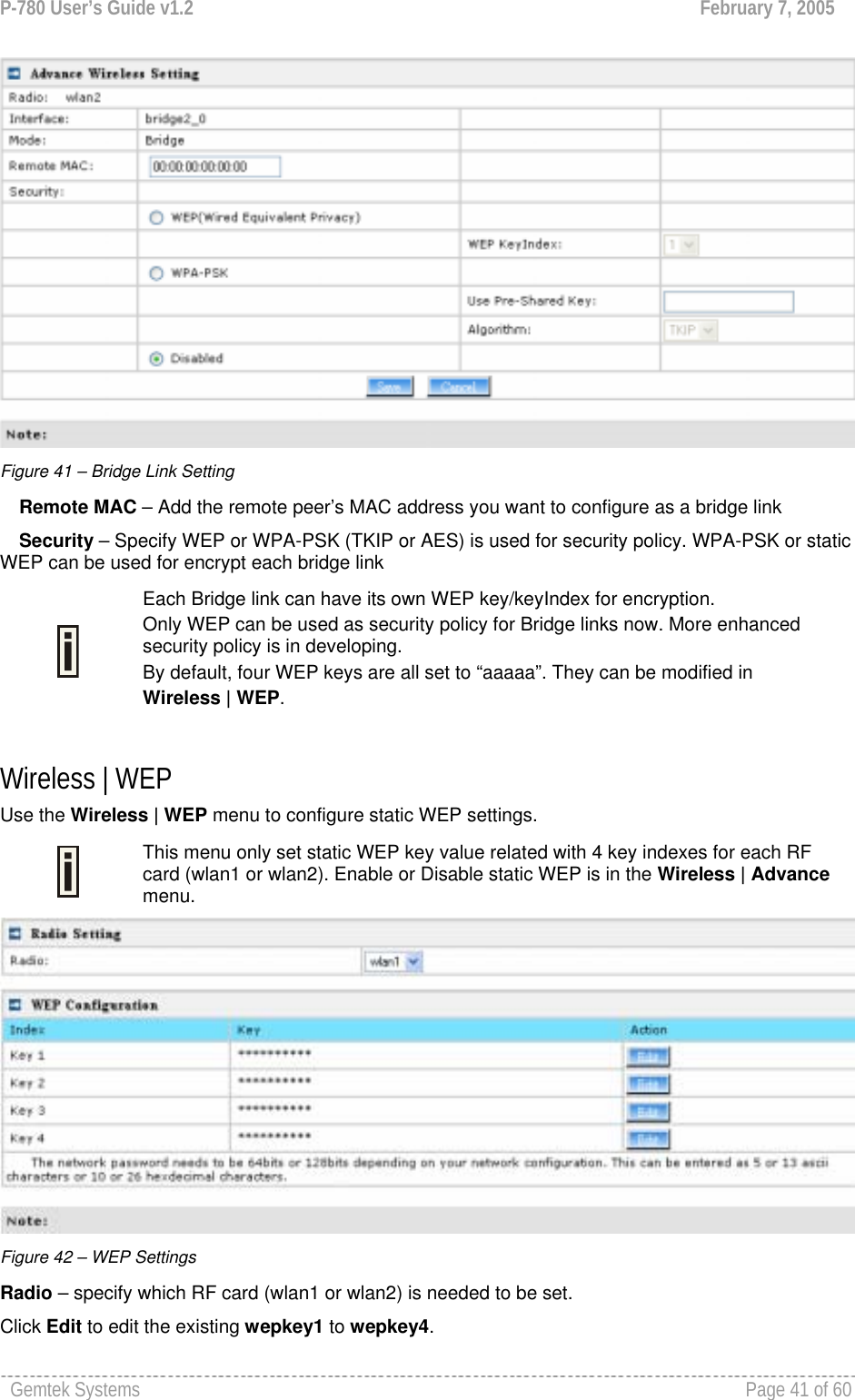 P-780 User’s Guide v1.2  February 7, 2005 Gemtek Systems    Page 41 of 60    Figure 41 – Bridge Link Setting Remote MAC – Add the remote peer’s MAC address you want to configure as a bridge link Security – Specify WEP or WPA-PSK (TKIP or AES) is used for security policy. WPA-PSK or static WEP can be used for encrypt each bridge link   Each Bridge link can have its own WEP key/keyIndex for encryption.  Only WEP can be used as security policy for Bridge links now. More enhanced security policy is in developing.  By default, four WEP keys are all set to “aaaaa”. They can be modified in  Wireless | WEP.  Wireless | WEP  Use the Wireless | WEP menu to configure static WEP settings.   This menu only set static WEP key value related with 4 key indexes for each RF card (wlan1 or wlan2). Enable or Disable static WEP is in the Wireless | Advance menu.  Figure 42 – WEP Settings Radio – specify which RF card (wlan1 or wlan2) is needed to be set. Click Edit to edit the existing wepkey1 to wepkey4.  