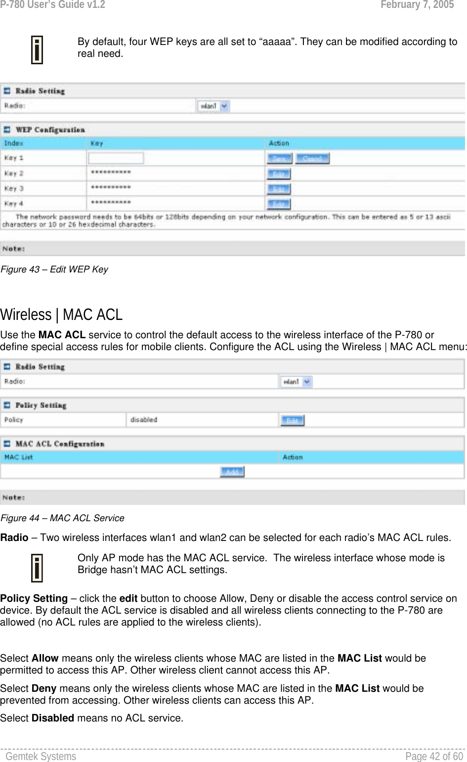 P-780 User’s Guide v1.2  February 7, 2005 Gemtek Systems    Page 42 of 60    By default, four WEP keys are all set to “aaaaa”. They can be modified according to real need.    Figure 43 – Edit WEP Key  Wireless | MAC ACL Use the MAC ACL service to control the default access to the wireless interface of the P-780 or define special access rules for mobile clients. Configure the ACL using the Wireless | MAC ACL menu:  Figure 44 – MAC ACL Service Radio – Two wireless interfaces wlan1 and wlan2 can be selected for each radio’s MAC ACL rules.   Only AP mode has the MAC ACL service.  The wireless interface whose mode is Bridge hasn’t MAC ACL settings. Policy Setting – click the edit button to choose Allow, Deny or disable the access control service on device. By default the ACL service is disabled and all wireless clients connecting to the P-780 are allowed (no ACL rules are applied to the wireless clients).  Select Allow means only the wireless clients whose MAC are listed in the MAC List would be permitted to access this AP. Other wireless client cannot access this AP. Select Deny means only the wireless clients whose MAC are listed in the MAC List would be prevented from accessing. Other wireless clients can access this AP.   Select Disabled means no ACL service.  