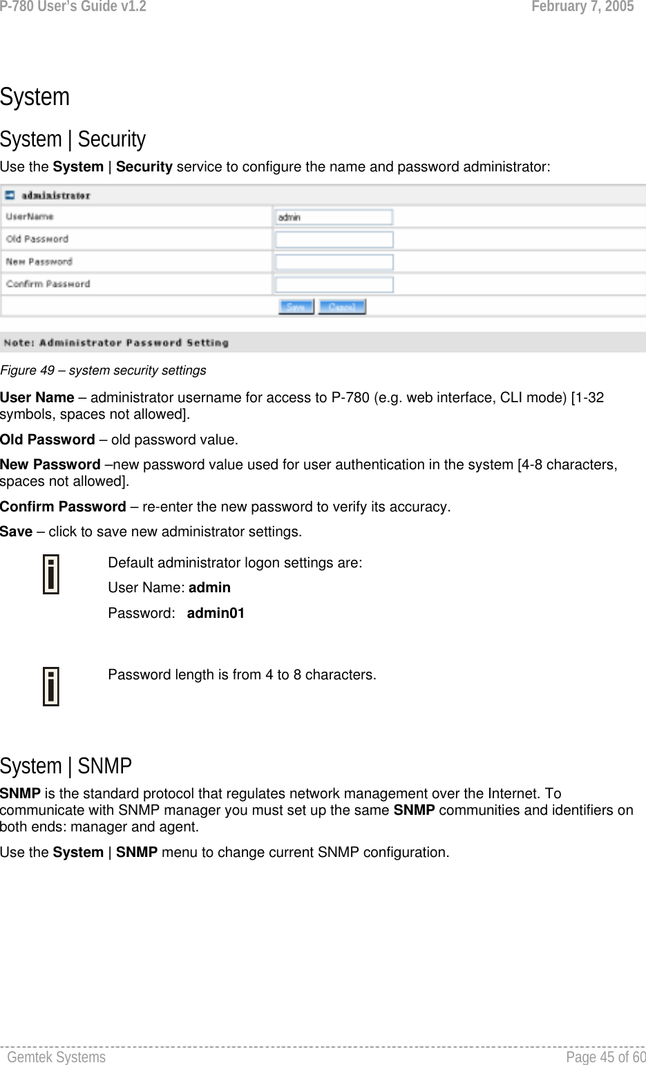 P-780 User’s Guide v1.2  February 7, 2005 Gemtek Systems    Page 45 of 60    System System | Security Use the System | Security service to configure the name and password administrator:  Figure 49 – system security settings User Name – administrator username for access to P-780 (e.g. web interface, CLI mode) [1-32 symbols, spaces not allowed]. Old Password – old password value.   New Password –new password value used for user authentication in the system [4-8 characters, spaces not allowed]. Confirm Password – re-enter the new password to verify its accuracy. Save – click to save new administrator settings.  Default administrator logon settings are: User Name: admin Password:   admin01   Password length is from 4 to 8 characters.   System | SNMP SNMP is the standard protocol that regulates network management over the Internet. To communicate with SNMP manager you must set up the same SNMP communities and identifiers on both ends: manager and agent. Use the System | SNMP menu to change current SNMP configuration. 
