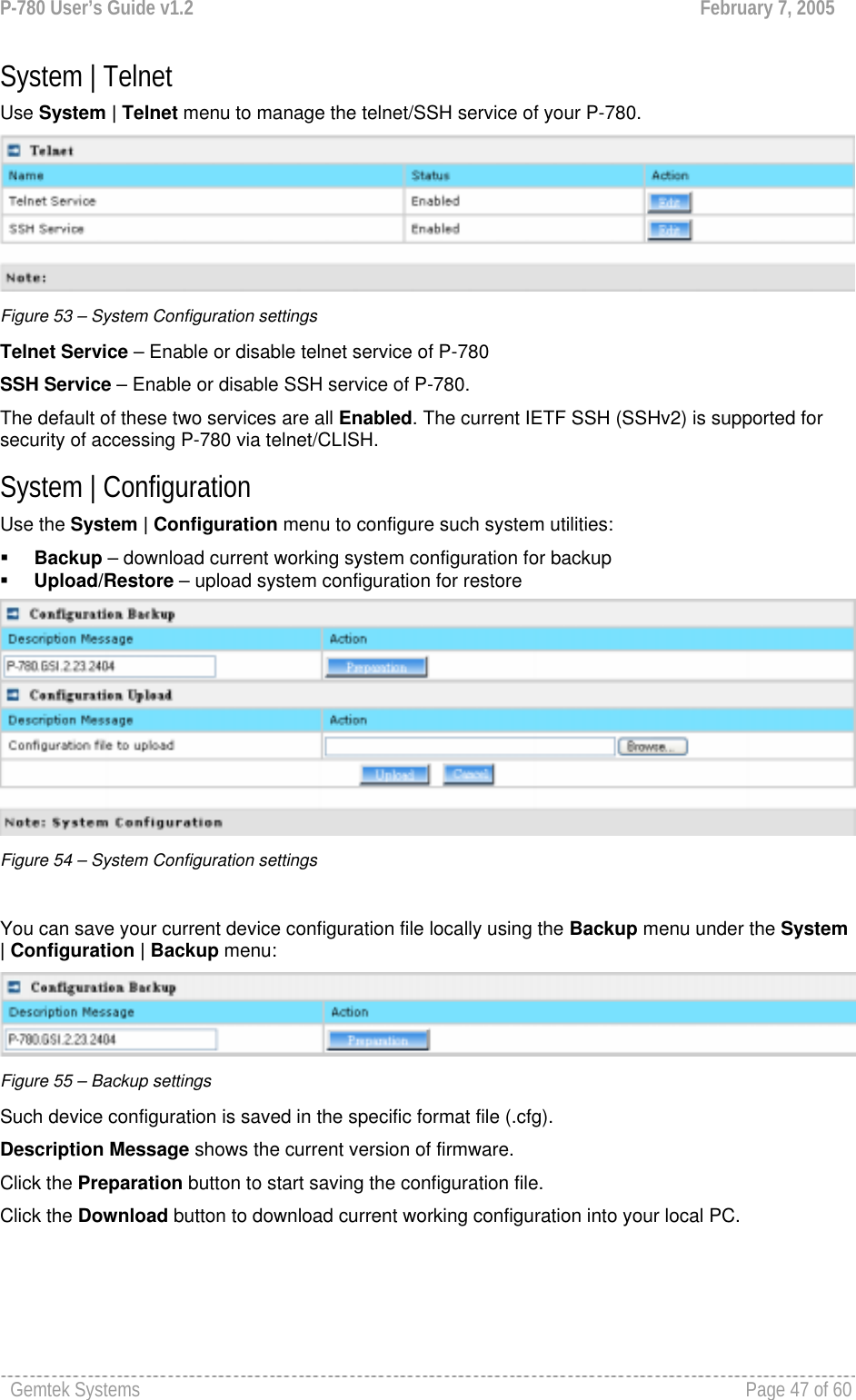 P-780 User’s Guide v1.2  February 7, 2005 Gemtek Systems    Page 47 of 60   System | Telnet Use System | Telnet menu to manage the telnet/SSH service of your P-780.   Figure 53 – System Configuration settings Telnet Service – Enable or disable telnet service of P-780 SSH Service – Enable or disable SSH service of P-780.  The default of these two services are all Enabled. The current IETF SSH (SSHv2) is supported for security of accessing P-780 via telnet/CLISH.  System | Configuration Use the System | Configuration menu to configure such system utilities:  Backup – download current working system configuration for backup  Upload/Restore – upload system configuration for restore  Figure 54 – System Configuration settings  You can save your current device configuration file locally using the Backup menu under the System | Configuration | Backup menu:  Figure 55 – Backup settings Such device configuration is saved in the specific format file (.cfg). Description Message shows the current version of firmware. Click the Preparation button to start saving the configuration file. Click the Download button to download current working configuration into your local PC.  