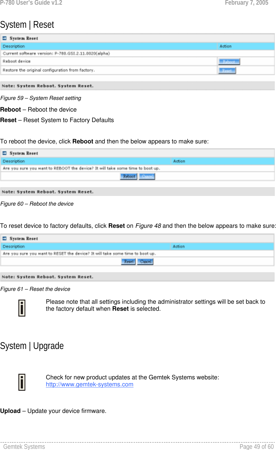 P-780 User’s Guide v1.2  February 7, 2005 Gemtek Systems    Page 49 of 60   System | Reset  Figure 59 – System Reset setting Reboot – Reboot the device Reset – Reset System to Factory Defaults  To reboot the device, click Reboot and then the below appears to make sure:  Figure 60 – Reboot the device  To reset device to factory defaults, click Reset on Figure 48 and then the below appears to make sure:  Figure 61 – Reset the device  Please note that all settings including the administrator settings will be set back to the factory default when Reset is selected.  System | Upgrade   Check for new product updates at the Gemtek Systems website: http://www.gemtek-systems.com  Upload – Update your device firmware. 