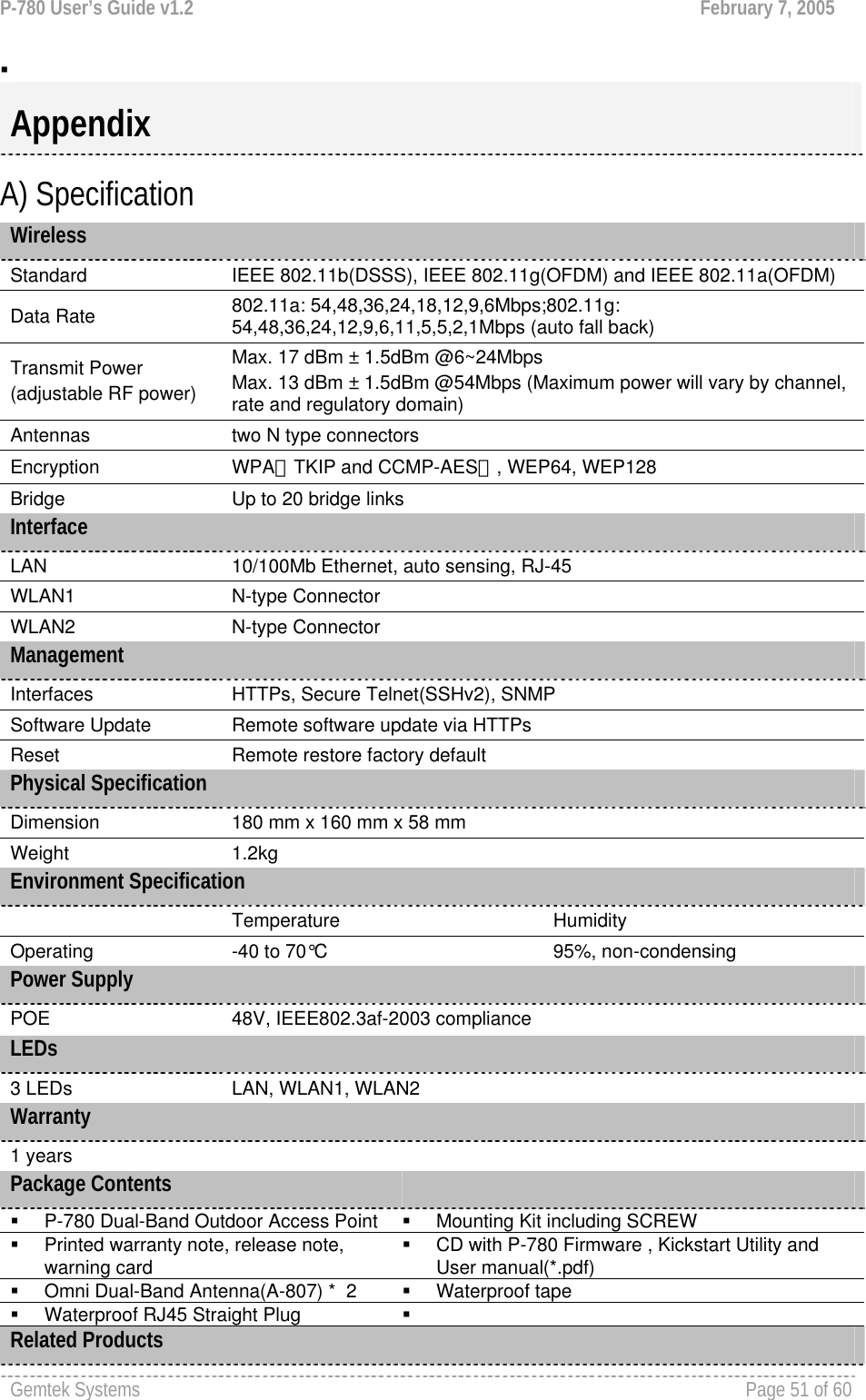 P-780 User’s Guide v1.2  February 7, 2005 Gemtek Systems    Page 51 of 60     A) Specification Wireless Standard  IEEE 802.11b(DSSS), IEEE 802.11g(OFDM) and IEEE 802.11a(OFDM) Data Rate  802.11a: 54,48,36,24,18,12,9,6Mbps;802.11g: 54,48,36,24,12,9,6,11,5,5,2,1Mbps (auto fall back) Transmit Power (adjustable RF power) Max. 17 dBm ± 1.5dBm @6~24Mbps Max. 13 dBm ± 1.5dBm @54Mbps (Maximum power will vary by channel, rate and regulatory domain) Antennas  two N type connectors Encryption  WPA（TKIP and CCMP-AES）, WEP64, WEP128 Bridge   Up to 20 bridge links Interface LAN  10/100Mb Ethernet, auto sensing, RJ-45 WLAN1  N-type Connector WLAN2  N-type Connector Management Interfaces  HTTPs, Secure Telnet(SSHv2), SNMP Software Update  Remote software update via HTTPs Reset  Remote restore factory default Physical Specification Dimension   180 mm x 160 mm x 58 mm  Weight  1.2kg Environment Specification  Temperature  Humidity Operating  -40 to 70°C  95%, non-condensing Power Supply POE  48V, IEEE802.3af-2003 compliance LEDs 3 LEDs  LAN, WLAN1, WLAN2   Warranty 1 years Package Contents     P-780 Dual-Band Outdoor Access Point   Mounting Kit including SCREW   Printed warranty note, release note, warning card   CD with P-780 Firmware , Kickstart Utility and User manual(*.pdf)   Omni Dual-Band Antenna(A-807) *  2   Waterproof tape   Waterproof RJ45 Straight Plug    Related Products Appendix 
