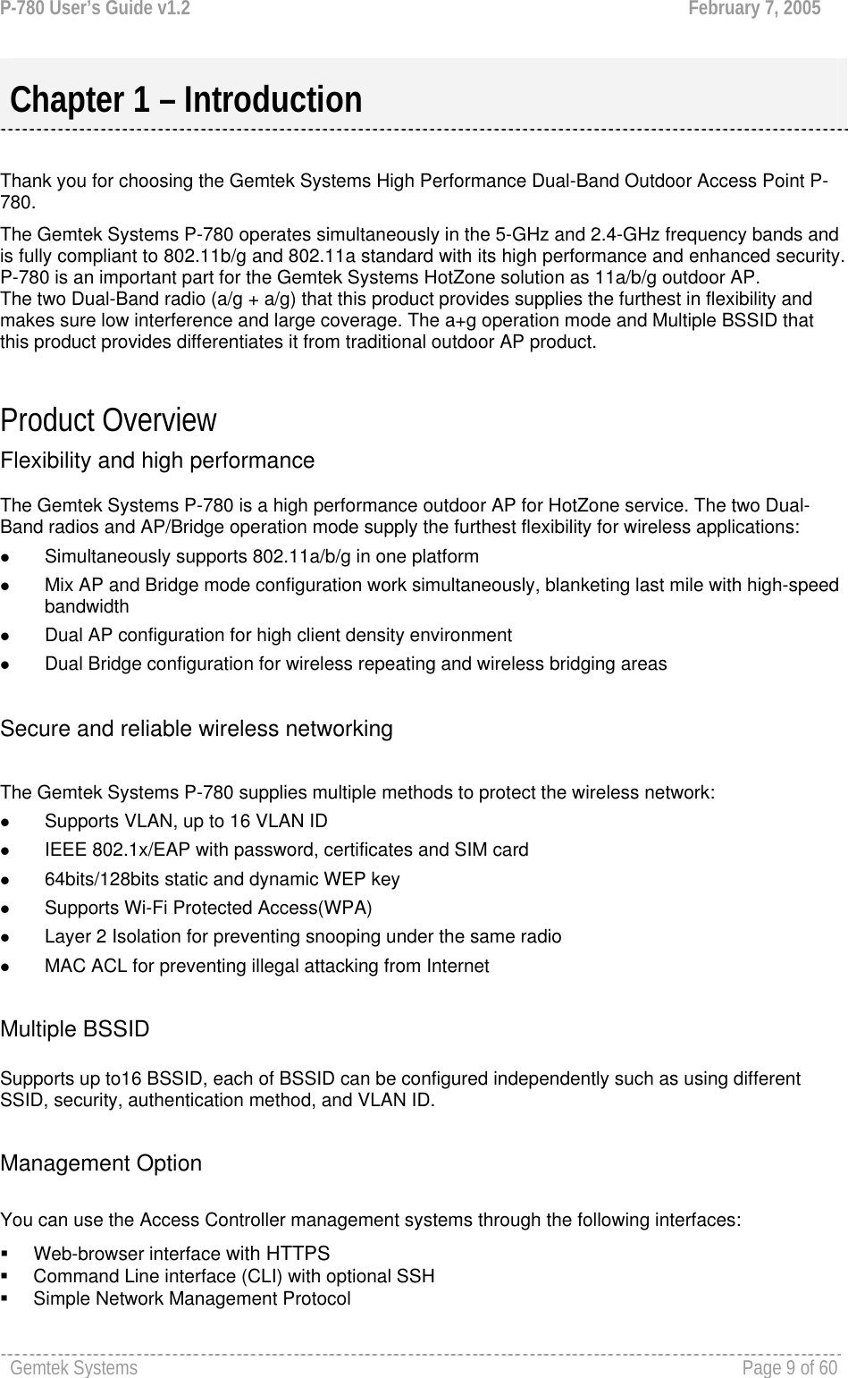 P-780 User’s Guide v1.2  February 7, 2005 Gemtek Systems    Page 9 of 60    Thank you for choosing the Gemtek Systems High Performance Dual-Band Outdoor Access Point P-780. The Gemtek Systems P-780 operates simultaneously in the 5-GHz and 2.4-GHz frequency bands and is fully compliant to 802.11b/g and 802.11a standard with its high performance and enhanced security. P-780 is an important part for the Gemtek Systems HotZone solution as 11a/b/g outdoor AP.  The two Dual-Band radio (a/g + a/g) that this product provides supplies the furthest in flexibility and makes sure low interference and large coverage. The a+g operation mode and Multiple BSSID that this product provides differentiates it from traditional outdoor AP product.  Product Overview Flexibility and high performance  The Gemtek Systems P-780 is a high performance outdoor AP for HotZone service. The two Dual-Band radios and AP/Bridge operation mode supply the furthest flexibility for wireless applications: z Simultaneously supports 802.11a/b/g in one platform z Mix AP and Bridge mode configuration work simultaneously, blanketing last mile with high-speed bandwidth z Dual AP configuration for high client density environment z Dual Bridge configuration for wireless repeating and wireless bridging areas  Secure and reliable wireless networking  The Gemtek Systems P-780 supplies multiple methods to protect the wireless network:  z Supports VLAN, up to 16 VLAN ID z IEEE 802.1x/EAP with password, certificates and SIM card z 64bits/128bits static and dynamic WEP key  z Supports Wi-Fi Protected Access(WPA) z Layer 2 Isolation for preventing snooping under the same radio z MAC ACL for preventing illegal attacking from Internet  Multiple BSSID  Supports up to16 BSSID, each of BSSID can be configured independently such as using different SSID, security, authentication method, and VLAN ID.   Management Option  You can use the Access Controller management systems through the following interfaces:  Web-browser interface with HTTPS   Command Line interface (CLI) with optional SSH   Simple Network Management Protocol Chapter 1 – Introduction 