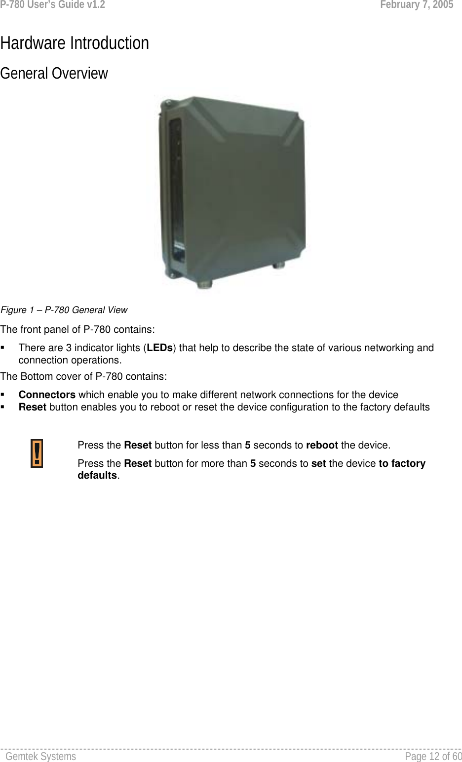 P-780 User’s Guide v1.2  February 7, 2005 Gemtek Systems    Page 12 of 60   Hardware Introduction General Overview   Figure 1 – P-780 General View The front panel of P-780 contains:   There are 3 indicator lights (LEDs) that help to describe the state of various networking and connection operations. The Bottom cover of P-780 contains:  Connectors which enable you to make different network connections for the device  Reset button enables you to reboot or reset the device configuration to the factory defaults   Press the Reset button for less than 5 seconds to reboot the device. Press the Reset button for more than 5 seconds to set the device to factory defaults.  