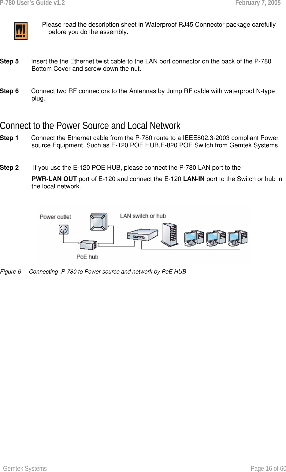 P-780 User’s Guide v1.2  February 7, 2005 Gemtek Systems    Page 16 of 60     Please read the description sheet in Waterproof RJ45 Connector package carefully before you do the assembly.   Step 5       Insert the the Ethernet twist cable to the LAN port connector on the back of the P-780 Bottom Cover and screw down the nut.  Step 6       Connect two RF connectors to the Antennas by Jump RF cable with waterproof N-type plug.  Connect to the Power Source and Local Network Step 1       Connect the Ethernet cable from the P-780 route to a IEEE802.3-2003 compliant Power source Equipment, Such as E-120 POE HUB,E-820 POE Switch from Gemtek Systems.  Step 2        If you use the E-120 POE HUB, please connect the P-780 LAN port to the  PWR-LAN OUT port of E-120 and connect the E-120 LAN-IN port to the Switch or hub in the local network.    Figure 6 –  Connecting  P-780 to Power source and network by PoE HUB 