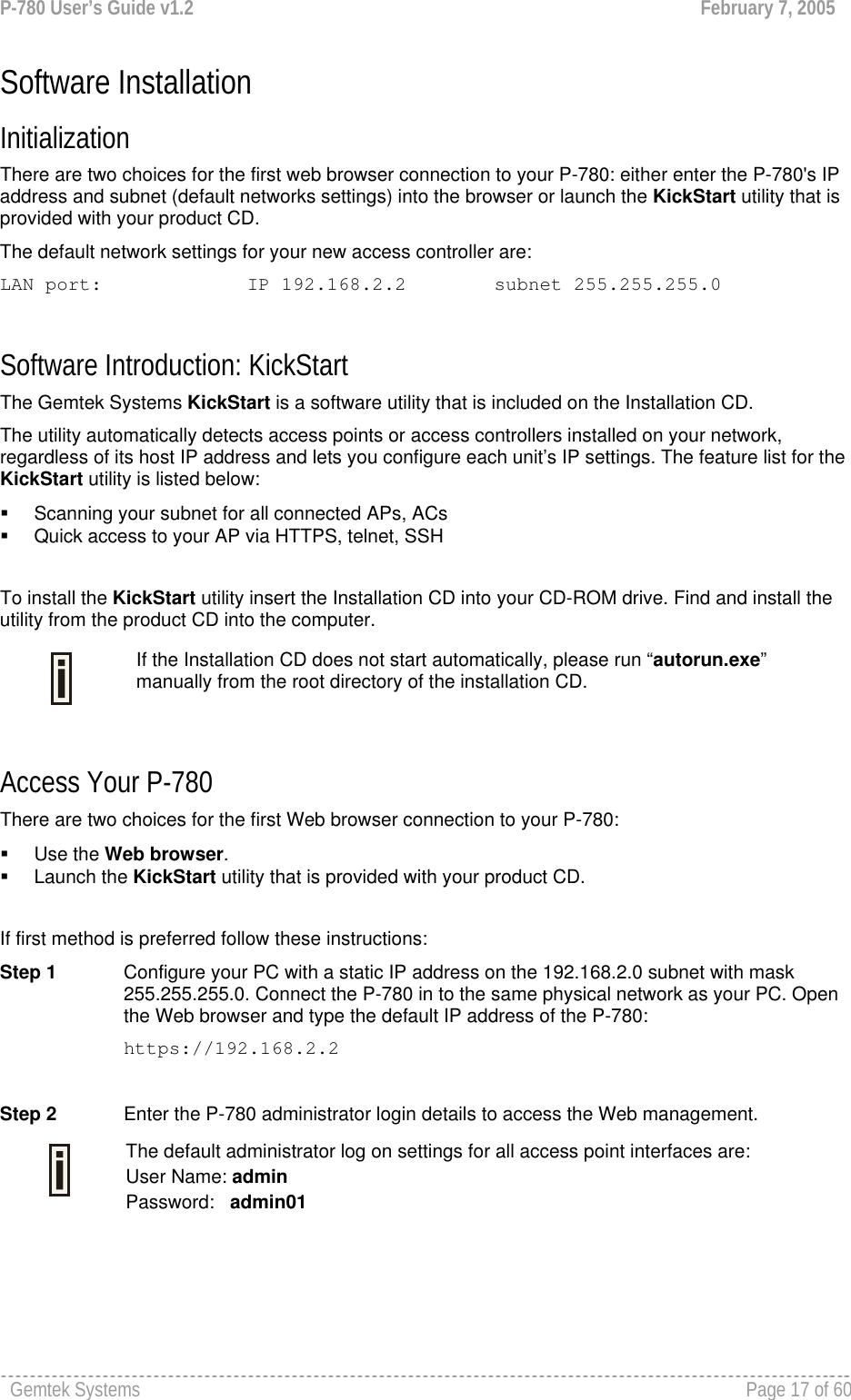 P-780 User’s Guide v1.2  February 7, 2005 Gemtek Systems    Page 17 of 60   Software Installation Initialization  There are two choices for the first web browser connection to your P-780: either enter the P-780&apos;s IP address and subnet (default networks settings) into the browser or launch the KickStart utility that is provided with your product CD.  The default network settings for your new access controller are: LAN port:    IP 192.168.2.2  subnet 255.255.255.0  Software Introduction: KickStart The Gemtek Systems KickStart is a software utility that is included on the Installation CD.  The utility automatically detects access points or access controllers installed on your network, regardless of its host IP address and lets you configure each unit’s IP settings. The feature list for the KickStart utility is listed below:   Scanning your subnet for all connected APs, ACs   Quick access to your AP via HTTPS, telnet, SSH  To install the KickStart utility insert the Installation CD into your CD-ROM drive. Find and install the utility from the product CD into the computer.  Access Your P-780 There are two choices for the first Web browser connection to your P-780:   Use the Web browser.  Launch the KickStart utility that is provided with your product CD.   If first method is preferred follow these instructions: Step 1  Configure your PC with a static IP address on the 192.168.2.0 subnet with mask 255.255.255.0. Connect the P-780 in to the same physical network as your PC. Open the Web browser and type the default IP address of the P-780: https://192.168.2.2  Step 2  Enter the P-780 administrator login details to access the Web management.  The default administrator log on settings for all access point interfaces are: User Name: admin Password:   admin01    If the Installation CD does not start automatically, please run “autorun.exe” manually from the root directory of the installation CD. 