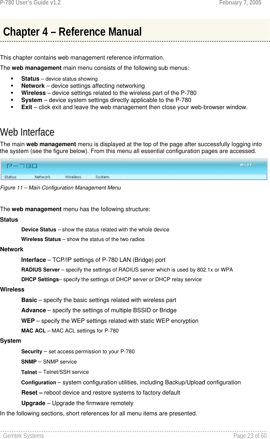 P-780 User’s Guide v1.2  February 7, 2005 Gemtek Systems    Page 23 of 60    This chapter contains web management reference information. The web management main menu consists of the following sub menus:  Status – device status showing  Network – device settings affecting networking  Wireless – device settings related to the wireless part of the P-780  System – device system settings directly applicable to the P-780  Exit – click exit and leave the web management then close your web-browser window.  Web Interface The main web management menu is displayed at the top of the page after successfully logging into the system (see the figure below). From this menu all essential configuration pages are accessed.  Figure 11 – Main Configuration Management Menu  The web management menu has the following structure: Status Device Status – show the status related with the whole device Wireless Status – show the status of the two radios Network  Interface – TCP/IP settings of P-780 LAN (Bridge) port RADIUS Server – specify the settings of RADIUS server which is used by 802.1x or WPA DHCP Settings– specify the settings of DHCP server or DHCP relay service Wireless Basic – specify the basic settings related with wireless part Advance – specify the settings of multiple BSSID or Bridge WEP – specify the WEP settings related with static WEP encryption MAC ACL – MAC ACL settings for P-780 System Security – set access permission to your P-780 SNMP – SNMP service Telnet – Telnet/SSH service Configuration – system configuration utilities, including Backup/Upload configuration              Reset – reboot device and restore systems to factory default              Upgrade – Upgrade the firmware remotely In the following sections, short references for all menu items are presented. Chapter 4 – Reference Manual 