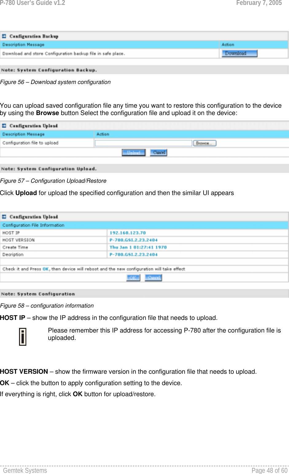 P-780 User’s Guide v1.2  February 7, 2005 Gemtek Systems    Page 48 of 60     Figure 56 – Download system configuration  You can upload saved configuration file any time you want to restore this configuration to the device by using the Browse button Select the configuration file and upload it on the device:  Figure 57 – Configuration Upload/Restore Click Upload for upload the specified configuration and then the similar UI appears   Figure 58 – configuration information HOST IP – show the IP address in the configuration file that needs to upload.  Please remember this IP address for accessing P-780 after the configuration file is uploaded.  HOST VERSION – show the firmware version in the configuration file that needs to upload. OK – click the button to apply configuration setting to the device. If everything is right, click OK button for upload/restore.   