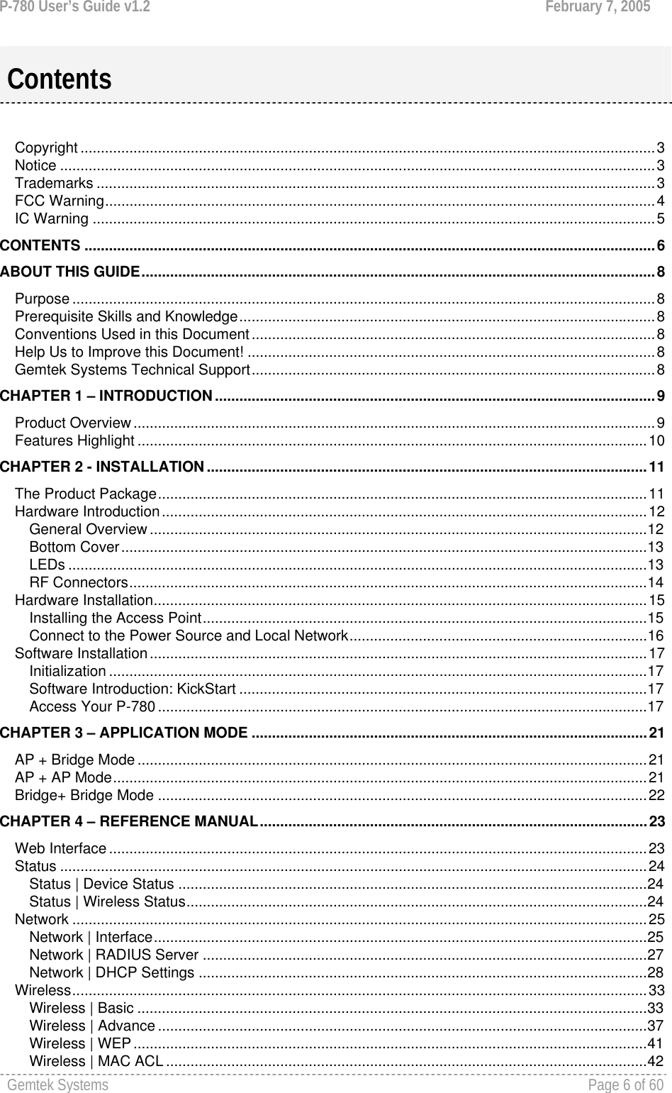 P-780 User’s Guide v1.2  February 7, 2005 Gemtek Systems    Page 6 of 60    Copyright .............................................................................................................................................3 Notice ..................................................................................................................................................3 Trademarks .........................................................................................................................................3 FCC Warning.......................................................................................................................................4 IC Warning ..........................................................................................................................................5 CONTENTS ............................................................................................................................................6 ABOUT THIS GUIDE..............................................................................................................................8 Purpose ...............................................................................................................................................8 Prerequisite Skills and Knowledge......................................................................................................8 Conventions Used in this Document...................................................................................................8 Help Us to Improve this Document! ....................................................................................................8 Gemtek Systems Technical Support...................................................................................................8 CHAPTER 1 – INTRODUCTION............................................................................................................9 Product Overview................................................................................................................................9 Features Highlight .............................................................................................................................10 CHAPTER 2 - INSTALLATION............................................................................................................11 The Product Package........................................................................................................................11 Hardware Introduction.......................................................................................................................12 General Overview ..........................................................................................................................12 Bottom Cover.................................................................................................................................13 LEDs ..............................................................................................................................................13 RF Connectors...............................................................................................................................14 Hardware Installation.........................................................................................................................15 Installing the Access Point.............................................................................................................15 Connect to the Power Source and Local Network.........................................................................16 Software Installation..........................................................................................................................17 Initialization ....................................................................................................................................17 Software Introduction: KickStart ....................................................................................................17 Access Your P-780 ........................................................................................................................17 CHAPTER 3 – APPLICATION MODE .................................................................................................21 AP + Bridge Mode .............................................................................................................................21 AP + AP Mode...................................................................................................................................21 Bridge+ Bridge Mode ........................................................................................................................22 CHAPTER 4 – REFERENCE MANUAL...............................................................................................23 Web Interface....................................................................................................................................23 Status ................................................................................................................................................24 Status | Device Status ...................................................................................................................24 Status | Wireless Status.................................................................................................................24 Network .............................................................................................................................................25 Network | Interface.........................................................................................................................25 Network | RADIUS Server .............................................................................................................27 Network | DHCP Settings ..............................................................................................................28 Wireless.............................................................................................................................................33 Wireless | Basic .............................................................................................................................33 Wireless | Advance ........................................................................................................................37 Wireless | WEP..............................................................................................................................41 Wireless | MAC ACL ......................................................................................................................42 Contents 