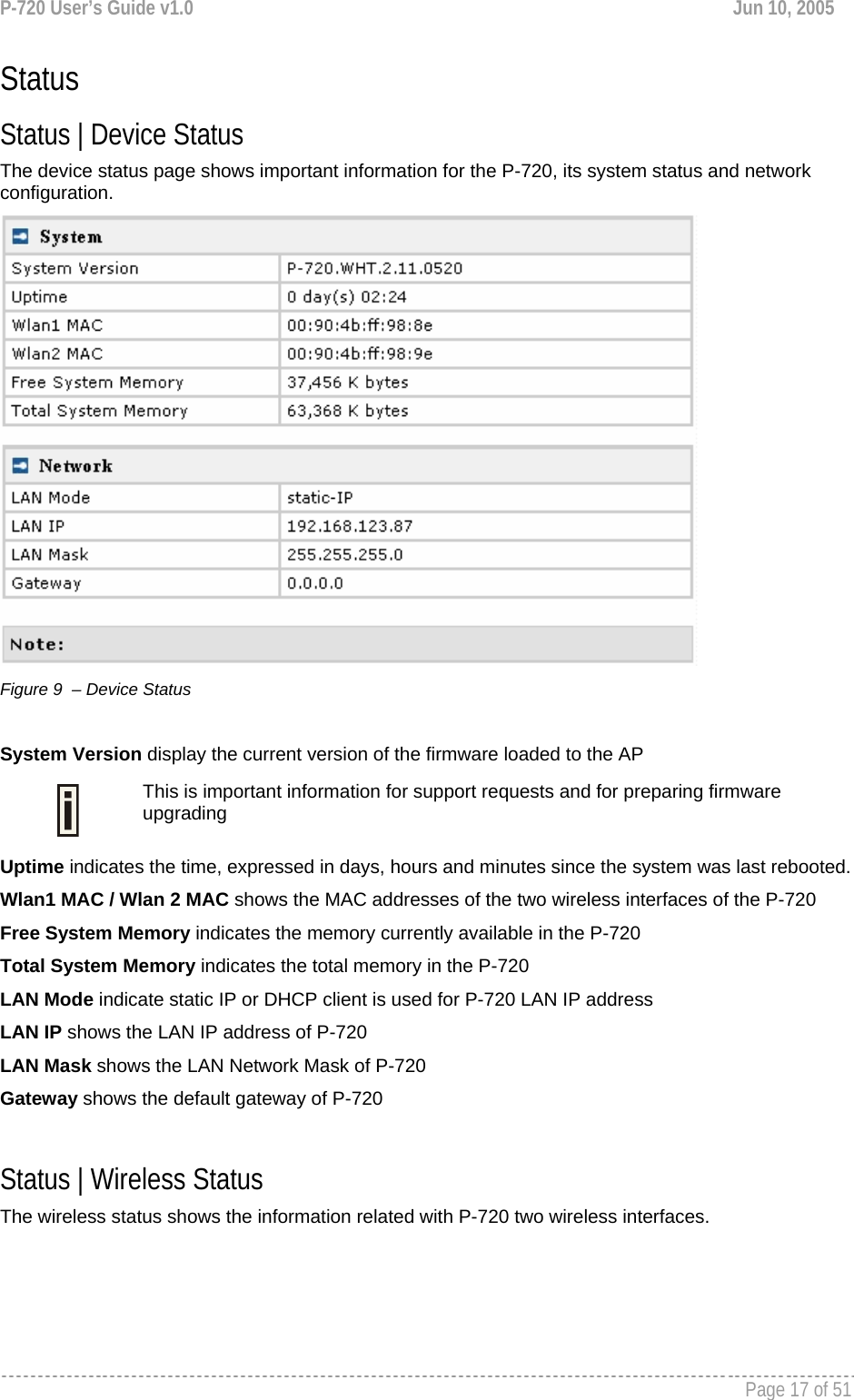 P-720 User’s Guide v1.0  Jun 10, 2005     Page 17 of 51   Status Status | Device Status The device status page shows important information for the P-720, its system status and network configuration.  Figure 9  – Device Status  System Version display the current version of the firmware loaded to the AP  This is important information for support requests and for preparing firmware upgrading Uptime indicates the time, expressed in days, hours and minutes since the system was last rebooted. Wlan1 MAC / Wlan 2 MAC shows the MAC addresses of the two wireless interfaces of the P-720 Free System Memory indicates the memory currently available in the P-720  Total System Memory indicates the total memory in the P-720  LAN Mode indicate static IP or DHCP client is used for P-720 LAN IP address LAN IP shows the LAN IP address of P-720 LAN Mask shows the LAN Network Mask of P-720 Gateway shows the default gateway of P-720  Status | Wireless Status The wireless status shows the information related with P-720 two wireless interfaces. 