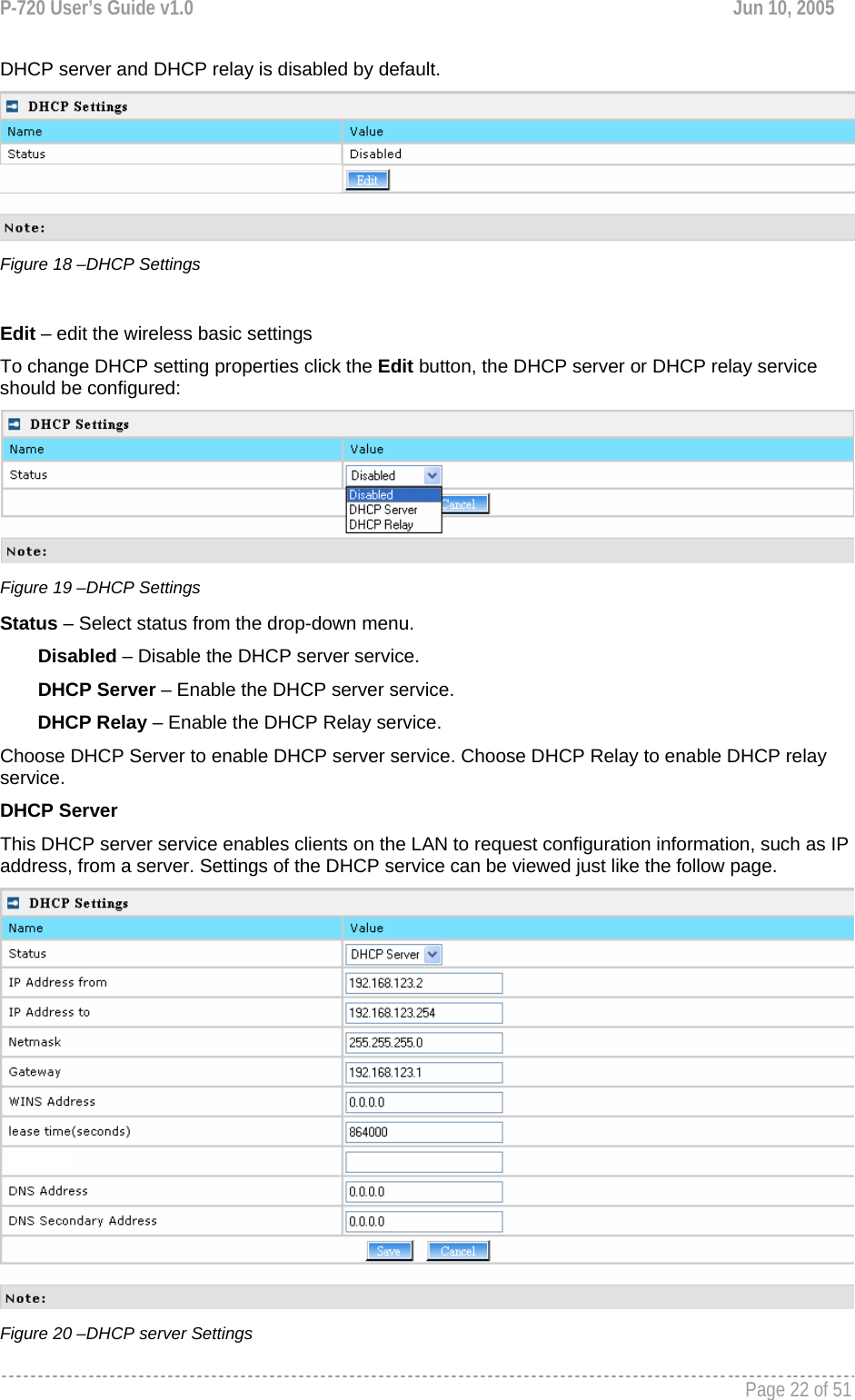 P-720 User’s Guide v1.0  Jun 10, 2005     Page 22 of 51   DHCP server and DHCP relay is disabled by default.  Figure 18 –DHCP Settings  Edit – edit the wireless basic settings To change DHCP setting properties click the Edit button, the DHCP server or DHCP relay service should be configured:  Figure 19 –DHCP Settings Status – Select status from the drop-down menu. Disabled – Disable the DHCP server service. DHCP Server – Enable the DHCP server service. DHCP Relay – Enable the DHCP Relay service. Choose DHCP Server to enable DHCP server service. Choose DHCP Relay to enable DHCP relay service. DHCP Server This DHCP server service enables clients on the LAN to request configuration information, such as IP address, from a server. Settings of the DHCP service can be viewed just like the follow page.  Figure 20 –DHCP server Settings 
