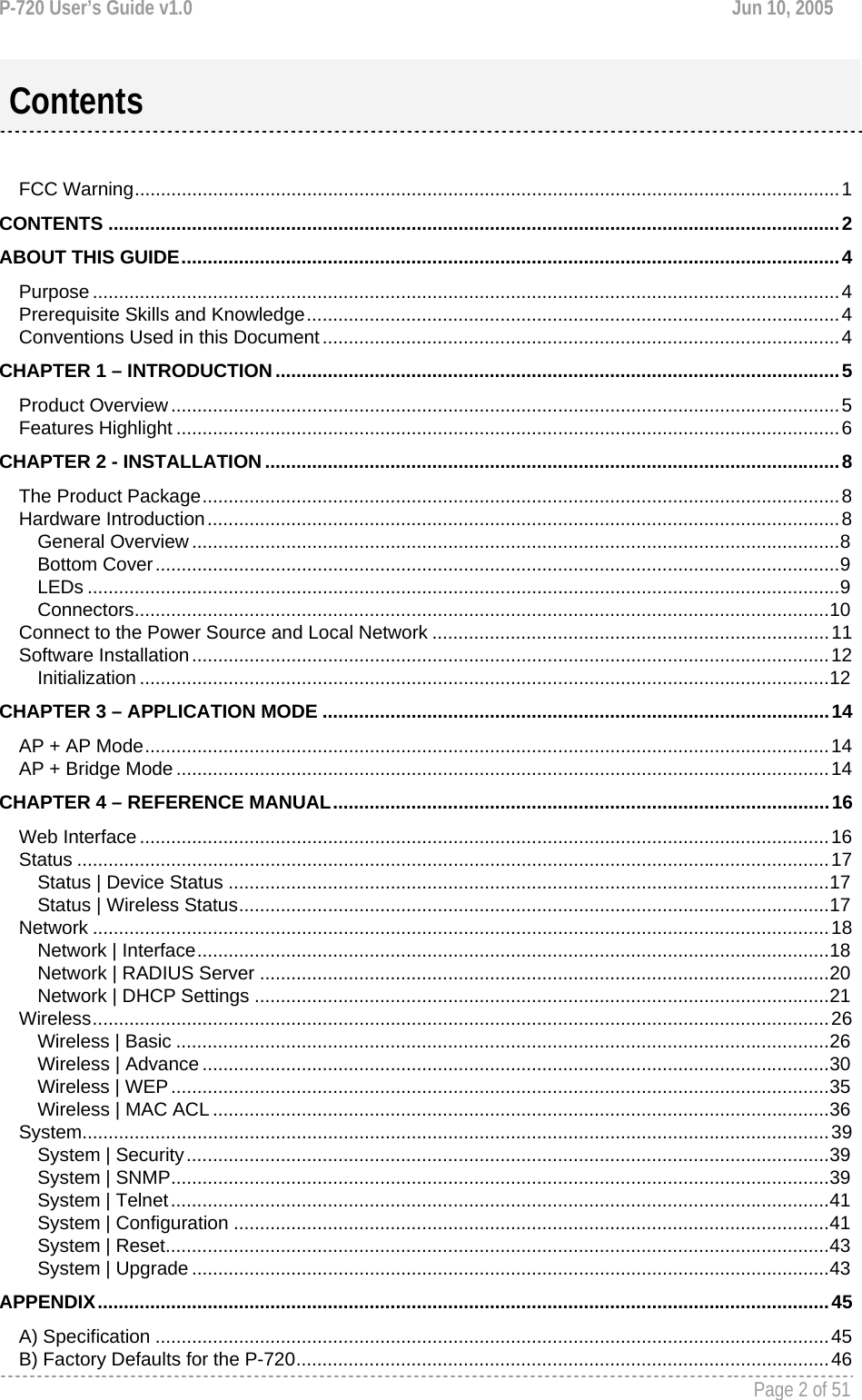 P-720 User’s Guide v1.0  Jun 10, 2005     Page 2 of 51    FCC Warning.......................................................................................................................................1 CONTENTS ............................................................................................................................................2 ABOUT THIS GUIDE..............................................................................................................................4 Purpose ...............................................................................................................................................4 Prerequisite Skills and Knowledge......................................................................................................4 Conventions Used in this Document...................................................................................................4 CHAPTER 1 – INTRODUCTION............................................................................................................5 Product Overview................................................................................................................................5 Features Highlight ...............................................................................................................................6 CHAPTER 2 - INSTALLATION..............................................................................................................8 The Product Package..........................................................................................................................8 Hardware Introduction.........................................................................................................................8 General Overview ............................................................................................................................8 Bottom Cover...................................................................................................................................9 LEDs ................................................................................................................................................9 Connectors.....................................................................................................................................10 Connect to the Power Source and Local Network ............................................................................11 Software Installation..........................................................................................................................12 Initialization ....................................................................................................................................12 CHAPTER 3 – APPLICATION MODE .................................................................................................14 AP + AP Mode...................................................................................................................................14 AP + Bridge Mode .............................................................................................................................14 CHAPTER 4 – REFERENCE MANUAL...............................................................................................16 Web Interface ....................................................................................................................................16 Status ................................................................................................................................................17 Status | Device Status ...................................................................................................................17 Status | Wireless Status.................................................................................................................17 Network .............................................................................................................................................18 Network | Interface.........................................................................................................................18 Network | RADIUS Server .............................................................................................................20 Network | DHCP Settings ..............................................................................................................21 Wireless.............................................................................................................................................26 Wireless | Basic .............................................................................................................................26 Wireless | Advance ........................................................................................................................30 Wireless | WEP..............................................................................................................................35 Wireless | MAC ACL ......................................................................................................................36 System...............................................................................................................................................39 System | Security...........................................................................................................................39 System | SNMP..............................................................................................................................39 System | Telnet..............................................................................................................................41 System | Configuration ..................................................................................................................41 System | Reset...............................................................................................................................43 System | Upgrade ..........................................................................................................................43 APPENDIX............................................................................................................................................45 A) Specification .................................................................................................................................45 B) Factory Defaults for the P-720......................................................................................................46 Contents 