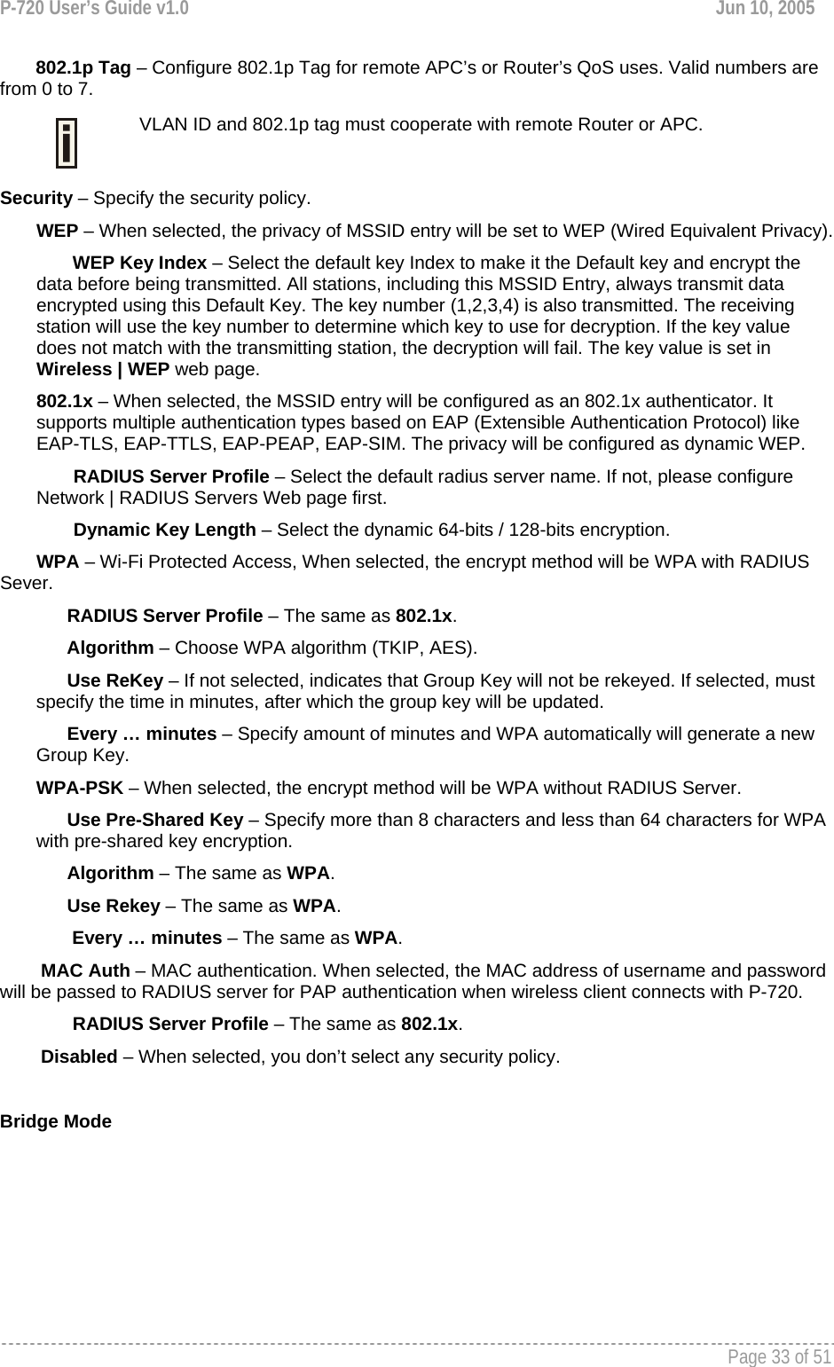 P-720 User’s Guide v1.0  Jun 10, 2005     Page 33 of 51          802.1p Tag – Configure 802.1p Tag for remote APC’s or Router’s QoS uses. Valid numbers are from 0 to 7.   VLAN ID and 802.1p tag must cooperate with remote Router or APC.  Security – Specify the security policy. WEP – When selected, the privacy of MSSID entry will be set to WEP (Wired Equivalent Privacy). WEP Key Index – Select the default key Index to make it the Default key and encrypt the data before being transmitted. All stations, including this MSSID Entry, always transmit data encrypted using this Default Key. The key number (1,2,3,4) is also transmitted. The receiving station will use the key number to determine which key to use for decryption. If the key value does not match with the transmitting station, the decryption will fail. The key value is set in Wireless | WEP web page. 802.1x – When selected, the MSSID entry will be configured as an 802.1x authenticator. It supports multiple authentication types based on EAP (Extensible Authentication Protocol) like EAP-TLS, EAP-TTLS, EAP-PEAP, EAP-SIM. The privacy will be configured as dynamic WEP. RADIUS Server Profile – Select the default radius server name. If not, please configure Network | RADIUS Servers Web page first. Dynamic Key Length – Select the dynamic 64-bits / 128-bits encryption. WPA – Wi-Fi Protected Access, When selected, the encrypt method will be WPA with RADIUS Sever.       RADIUS Server Profile – The same as 802.1x.       Algorithm – Choose WPA algorithm (TKIP, AES).       Use ReKey – If not selected, indicates that Group Key will not be rekeyed. If selected, must specify the time in minutes, after which the group key will be updated.       Every … minutes – Specify amount of minutes and WPA automatically will generate a new Group Key. WPA-PSK – When selected, the encrypt method will be WPA without RADIUS Server.       Use Pre-Shared Key – Specify more than 8 characters and less than 64 characters for WPA with pre-shared key encryption.       Algorithm – The same as WPA.       Use Rekey – The same as WPA. Every … minutes – The same as WPA.         MAC Auth – MAC authentication. When selected, the MAC address of username and password will be passed to RADIUS server for PAP authentication when wireless client connects with P-720.  RADIUS Server Profile – The same as 802.1x.         Disabled – When selected, you don’t select any security policy.  Bridge Mode 