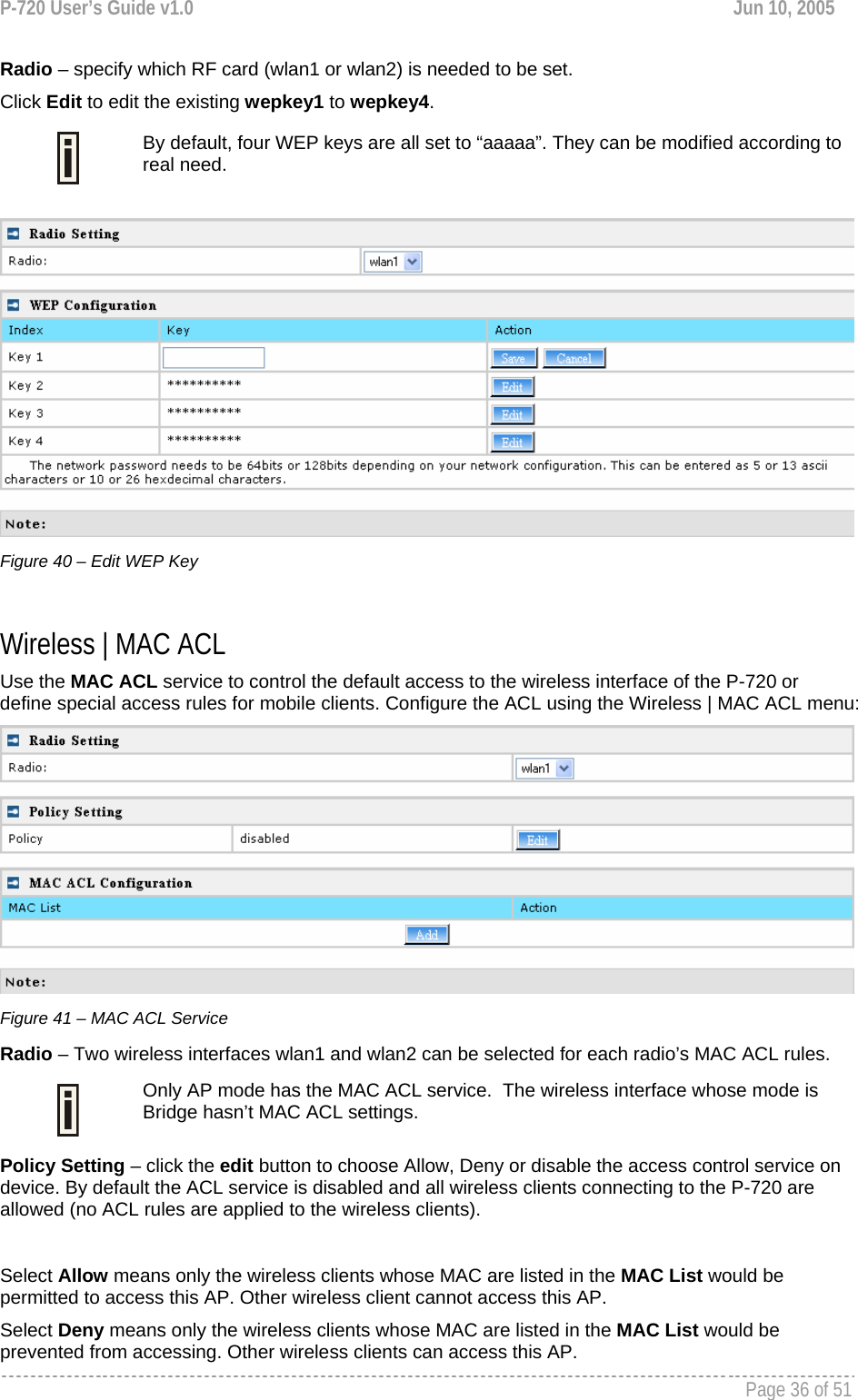 P-720 User’s Guide v1.0  Jun 10, 2005     Page 36 of 51   Radio – specify which RF card (wlan1 or wlan2) is needed to be set. Click Edit to edit the existing wepkey1 to wepkey4.   By default, four WEP keys are all set to “aaaaa”. They can be modified according to real need.    Figure 40 – Edit WEP Key  Wireless | MAC ACL Use the MAC ACL service to control the default access to the wireless interface of the P-720 or define special access rules for mobile clients. Configure the ACL using the Wireless | MAC ACL menu:  Figure 41 – MAC ACL Service Radio – Two wireless interfaces wlan1 and wlan2 can be selected for each radio’s MAC ACL rules.   Only AP mode has the MAC ACL service.  The wireless interface whose mode is Bridge hasn’t MAC ACL settings. Policy Setting – click the edit button to choose Allow, Deny or disable the access control service on device. By default the ACL service is disabled and all wireless clients connecting to the P-720 are allowed (no ACL rules are applied to the wireless clients).  Select Allow means only the wireless clients whose MAC are listed in the MAC List would be permitted to access this AP. Other wireless client cannot access this AP. Select Deny means only the wireless clients whose MAC are listed in the MAC List would be prevented from accessing. Other wireless clients can access this AP.   