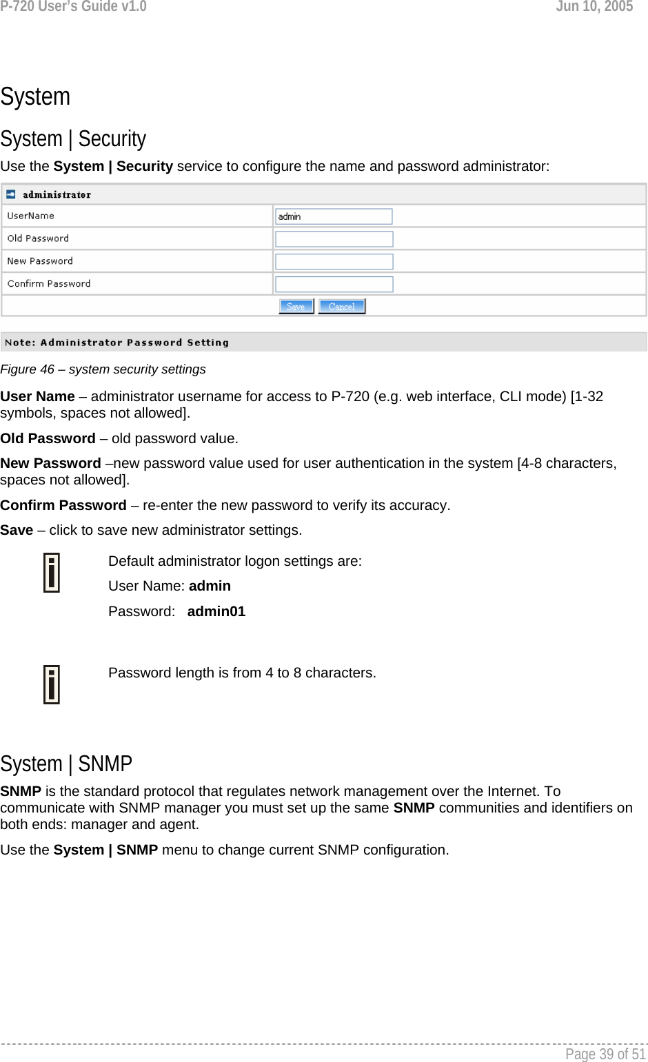 P-720 User’s Guide v1.0  Jun 10, 2005     Page 39 of 51    System System | Security Use the System | Security service to configure the name and password administrator:  Figure 46 – system security settings User Name – administrator username for access to P-720 (e.g. web interface, CLI mode) [1-32 symbols, spaces not allowed]. Old Password – old password value.   New Password –new password value used for user authentication in the system [4-8 characters, spaces not allowed]. Confirm Password – re-enter the new password to verify its accuracy. Save – click to save new administrator settings.  Default administrator logon settings are: User Name: admin Password:   admin01   Password length is from 4 to 8 characters.   System | SNMP SNMP is the standard protocol that regulates network management over the Internet. To communicate with SNMP manager you must set up the same SNMP communities and identifiers on both ends: manager and agent. Use the System | SNMP menu to change current SNMP configuration. 