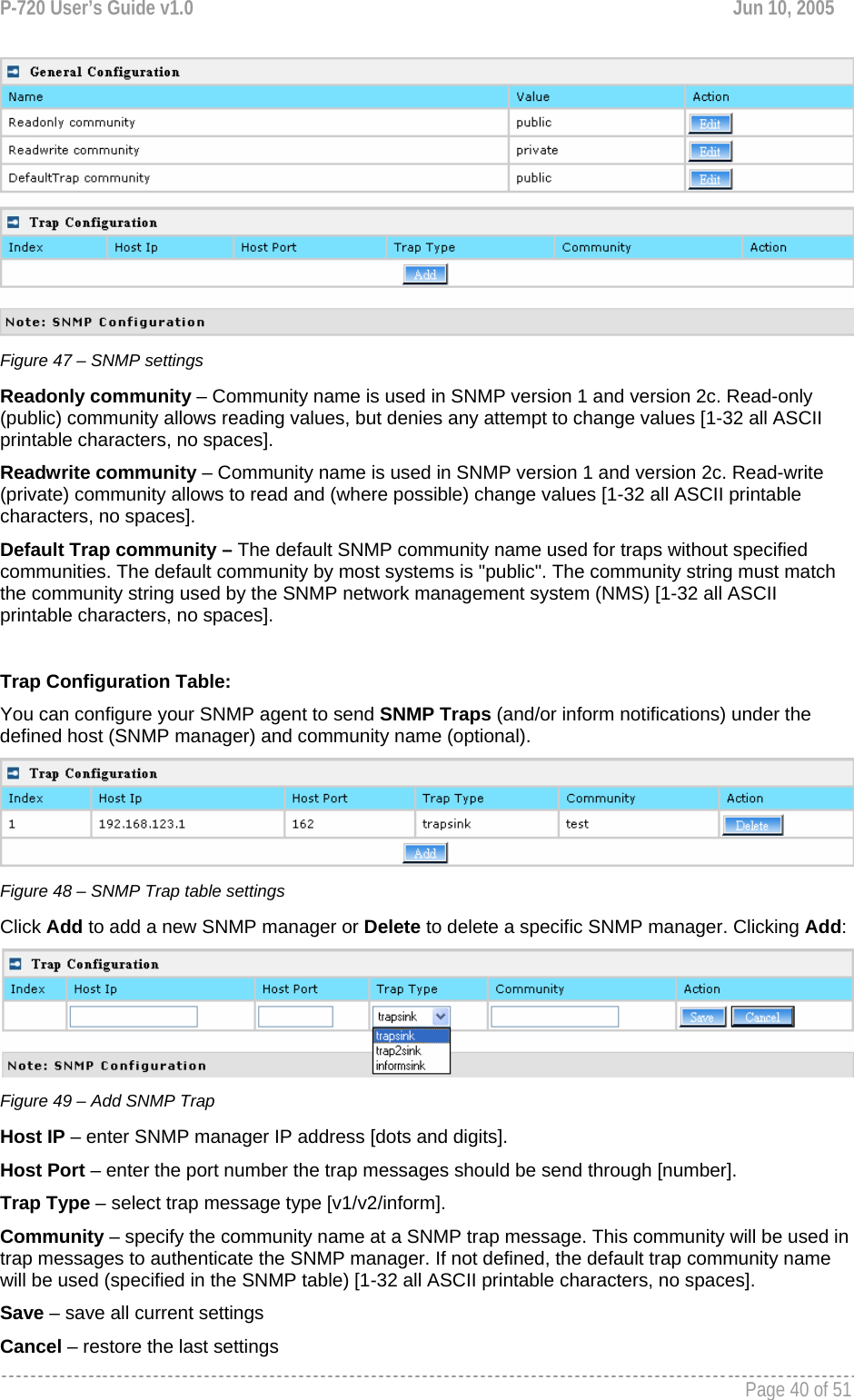 P-720 User’s Guide v1.0  Jun 10, 2005     Page 40 of 51    Figure 47 – SNMP settings Readonly community – Community name is used in SNMP version 1 and version 2c. Read-only (public) community allows reading values, but denies any attempt to change values [1-32 all ASCII printable characters, no spaces]. Readwrite community – Community name is used in SNMP version 1 and version 2c. Read-write (private) community allows to read and (where possible) change values [1-32 all ASCII printable characters, no spaces]. Default Trap community – The default SNMP community name used for traps without specified communities. The default community by most systems is &quot;public&quot;. The community string must match the community string used by the SNMP network management system (NMS) [1-32 all ASCII printable characters, no spaces].  Trap Configuration Table: You can configure your SNMP agent to send SNMP Traps (and/or inform notifications) under the defined host (SNMP manager) and community name (optional).  Figure 48 – SNMP Trap table settings Click Add to add a new SNMP manager or Delete to delete a specific SNMP manager. Clicking Add:  Figure 49 – Add SNMP Trap Host IP – enter SNMP manager IP address [dots and digits]. Host Port – enter the port number the trap messages should be send through [number]. Trap Type – select trap message type [v1/v2/inform]. Community – specify the community name at a SNMP trap message. This community will be used in trap messages to authenticate the SNMP manager. If not defined, the default trap community name will be used (specified in the SNMP table) [1-32 all ASCII printable characters, no spaces]. Save – save all current settings Cancel – restore the last settings 