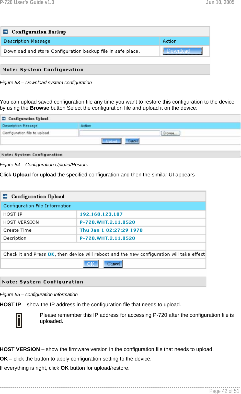 P-720 User’s Guide v1.0  Jun 10, 2005     Page 42 of 51     Figure 53 – Download system configuration  You can upload saved configuration file any time you want to restore this configuration to the device by using the Browse button Select the configuration file and upload it on the device:  Figure 54 – Configuration Upload/Restore Click Upload for upload the specified configuration and then the similar UI appears   Figure 55 – configuration information HOST IP – show the IP address in the configuration file that needs to upload.  Please remember this IP address for accessing P-720 after the configuration file is uploaded.  HOST VERSION – show the firmware version in the configuration file that needs to upload. OK – click the button to apply configuration setting to the device. If everything is right, click OK button for upload/restore.   