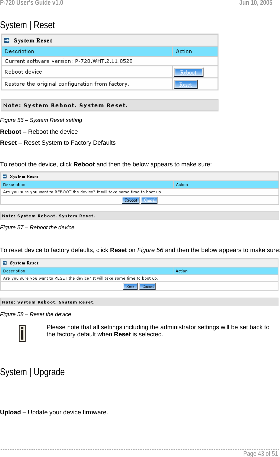 P-720 User’s Guide v1.0  Jun 10, 2005     Page 43 of 51   System | Reset  Figure 56 – System Reset setting Reboot – Reboot the device Reset – Reset System to Factory Defaults  To reboot the device, click Reboot and then the below appears to make sure:  Figure 57 – Reboot the device  To reset device to factory defaults, click Reset on Figure 56 and then the below appears to make sure:  Figure 58 – Reset the device  Please note that all settings including the administrator settings will be set back to the factory default when Reset is selected.  System | Upgrade   Upload – Update your device firmware. 