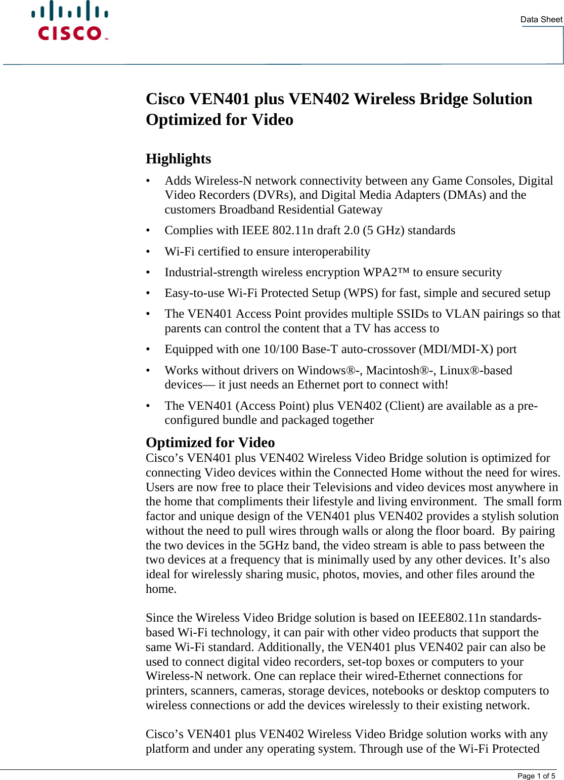   Data Sheet  Page 1 of 5 Cisco VEN401 plus VEN402 Wireless Bridge Solution Optimized for Video  Highlights • Adds Wireless-N network connectivity between any Game Consoles, Digital Video Recorders (DVRs), and Digital Media Adapters (DMAs) and the customers Broadband Residential Gateway • Complies with IEEE 802.11n draft 2.0 (5 GHz) standards • Wi-Fi certified to ensure interoperability • Industrial-strength wireless encryption WPA2™ to ensure security • Easy-to-use Wi-Fi Protected Setup (WPS) for fast, simple and secured setup  • The VEN401 Access Point provides multiple SSIDs to VLAN pairings so that parents can control the content that a TV has access to • Equipped with one 10/100 Base-T auto-crossover (MDI/MDI-X) port • Works without drivers on Windows®-, Macintosh®-, Linux®-based devices— it just needs an Ethernet port to connect with! • The VEN401 (Access Point) plus VEN402 (Client) are available as a pre-configured bundle and packaged together Optimized for Video Cisco’s VEN401 plus VEN402 Wireless Video Bridge solution is optimized for connecting Video devices within the Connected Home without the need for wires. Users are now free to place their Televisions and video devices most anywhere in the home that compliments their lifestyle and living environment.  The small form factor and unique design of the VEN401 plus VEN402 provides a stylish solution without the need to pull wires through walls or along the floor board.  By pairing the two devices in the 5GHz band, the video stream is able to pass between the two devices at a frequency that is minimally used by any other devices. It’s also ideal for wirelessly sharing music, photos, movies, and other files around the home.  Since the Wireless Video Bridge solution is based on IEEE802.11n standards-based Wi-Fi technology, it can pair with other video products that support the same Wi-Fi standard. Additionally, the VEN401 plus VEN402 pair can also be used to connect digital video recorders, set-top boxes or computers to your Wireless-N network. One can replace their wired-Ethernet connections for printers, scanners, cameras, storage devices, notebooks or desktop computers to wireless connections or add the devices wirelessly to their existing network.  Cisco’s VEN401 plus VEN402 Wireless Video Bridge solution works with any platform and under any operating system. Through use of the Wi-Fi Protected 