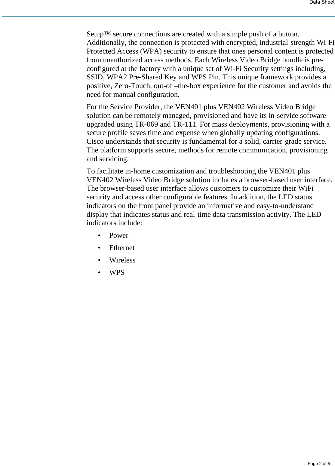  Data Sheet   Page 2 of 5 Setup™ secure connections are created with a simple push of a button. Additionally, the connection is protected with encrypted, industrial-strength Wi-Fi Protected Access (WPA) security to ensure that ones personal content is protected from unauthorized access methods. Each Wireless Video Bridge bundle is pre-configured at the factory with a unique set of Wi-Fi Security settings including, SSID, WPA2 Pre-Shared Key and WPS Pin. This unique framework provides a positive, Zero-Touch, out-of –the-box experience for the customer and avoids the need for manual configuration. For the Service Provider, the VEN401 plus VEN402 Wireless Video Bridge solution can be remotely managed, provisioned and have its in-service software upgraded using TR-069 and TR-111. For mass deployments, provisioning with a secure profile saves time and expense when globally updating configurations. Cisco understands that security is fundamental for a solid, carrier-grade service. The platform supports secure, methods for remote communication, provisioning and servicing.  To facilitate in-home customization and troubleshooting the VEN401 plus VEN402 Wireless Video Bridge solution includes a browser-based user interface. The browser-based user interface allows customers to customize their WiFi security and access other configurable features. In addition, the LED status indicators on the front panel provide an informative and easy-to-understand display that indicates status and real-time data transmission activity. The LED indicators include:  • Power • Ethernet • Wireless • WPS 