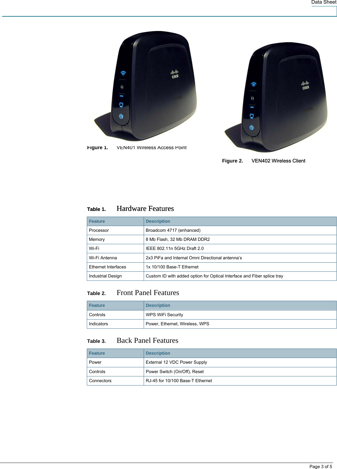  Data Sheet         Figure 1.    VEN401 Wireless Access Point     Figure 2.    VEN402 Wireless Client VEN402 Wireless Client     Table 1.  Hardware Features Table 1.  Hardware Features Feature   Description Processor  Broadcom 4717 (enhanced) Memory  8 Mb Flash, 32 Mb DRAM DDR2 Wi-Fi   IEEE 802.11n 5GHz Draft 2.0 Wi-Fi Antenna  2x3 PiFa and Internal Omni Directional antenna’s Ethernet Interfaces  1x 10/100 Base-T Ethernet  Industrial Design  Custom ID with added option for Optical Interface and Fiber splice tray Table 2.  Front Panel Features Feature   Description Controls WPS WiFi Security Indicators Power, Ethernet, Wireless, WPS Table 3.  Back Panel Features Feature   Description Power  External 12 VDC Power Supply Controls  Power Switch (On/Off), Reset Connectors RJ-45 for 10/100 Base-T Ethernet     Page 3 of 5 