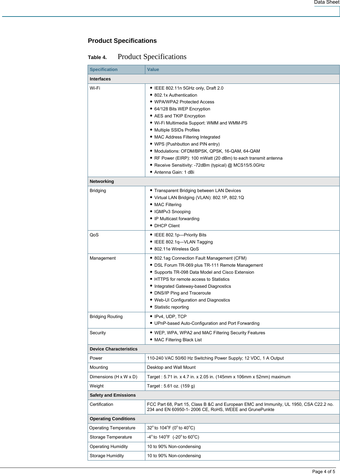  Data Sheet   Page 4 of 5 Product Specifications  Table 4.  Product Specifications Specification   Value Interfaces Wi-Fi  ● IEEE 802.11n 5GHz only, Draft 2.0 ● 802.1x Authentication ● WPA/WPA2 Protected Access ● 64/128 Bits WEP Encryption ● AES and TKIP Encryption ● Wi-Fi Multimedia Support: WMM and WMM-PS ● Multiple SSIDs Profiles ● MAC Address Filtering Integrated ● WPS (Pushbutton and PIN entry) ● Modulations: OFDM/BPSK, QPSK, 16-QAM, 64-QAM ● RF Power (EIRP): 100 mWatt (20 dBm) to each transmit antenna ● Receive Sensitivity: -72dBm (typical) @ MCS15/5.0GHz ● Antenna Gain: 1 dBi Networking Bridging  ● Transparent Bridging between LAN Devices ● Virtual LAN Bridging (VLAN): 802.1P, 802.1Q ● MAC Filtering ● IGMPv3 Snooping ● IP Multicast forwarding ● DHCP Client QoS  ● IEEE 802.1p—Priority Bits ● IEEE 802.1q—VLAN Tagging ● 802.11e Wireless QoS Management  ● 802.1ag Connection Fault Management (CFM) ● DSL Forum TR-069 plus TR-111 Remote Management  ● Supports TR-098 Data Model and Cisco Extension ● HTTPS for remote access to Statistics ● Integrated Gateway-based Diagnostics ● DNS/IP Ping and Traceroute ● Web-UI Configuration and Diagnostics ● Statistic reporting Bridging Routing  ● IPv4, UDP, TCP ● UPnP-based Auto-Configuration and Port Forwarding Security  ● WEP, WPA, WPA2 and MAC Filtering Security Features ● MAC Filtering Black List Device Characteristics Power  110-240 VAC 50/60 Hz Switching Power Supply; 12 VDC, 1 A Output Mounting  Desktop and Wall Mount Dimensions (H x W x D)  Target : 5.71 in. x 4.7 in. x 2.05 in. (145mm x 106mm x 52mm) maximum Weight  Target : 5.61 oz. (159 g) Safety and Emissions Certification  FCC Part 68, Part 15, Class B &amp;C and European EMC and Immunity, UL 1950, CSA C22.2 no. 234 and EN 60950-1- 2006 CE, RoHS, WEEE and GrunePunkte Operating Conditions  Operating Temperature  32o to 104oF (0o to 40oC) Storage Temperature  -4o to 140oF  (-20o to 60oC) Operating Humidity  10 to 90% Non-condensing Storage Humidity  10 to 90% Non-condensing 