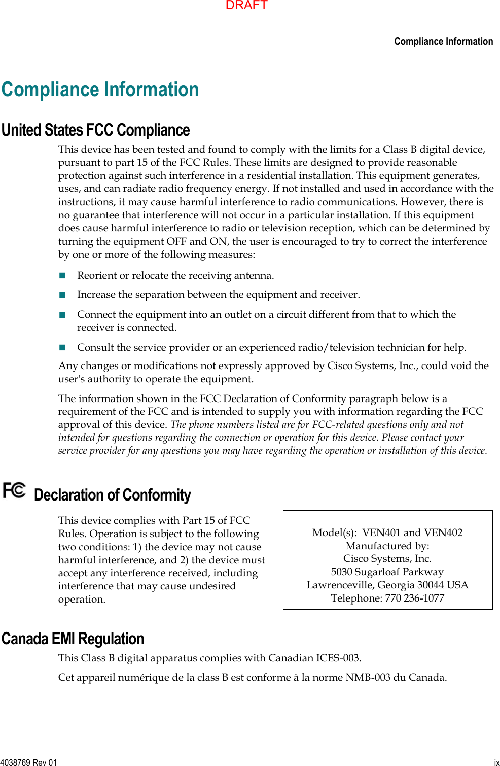      Compliance Information  4038769 Rev 01  ix  Compliance Information United States FCC Compliance This device has been tested and found to comply with the limits for a Class B digital device, pursuant to part 15 of the FCC Rules. These limits are designed to provide reasonable protection against such interference in a residential installation. This equipment generates, uses, and can radiate radio frequency energy. If not installed and used in accordance with the instructions, it may cause harmful interference to radio communications. However, there is no guarantee that interference will not occur in a particular installation. If this equipment does cause harmful interference to radio or television reception, which can be determined by turning the equipment OFF and ON, the user is encouraged to try to correct the interference by one or more of the following measures:  Reorient or relocate the receiving antenna.  Increase the separation between the equipment and receiver.  Connect the equipment into an outlet on a circuit different from that to which the receiver is connected.  Consult the service provider or an experienced radio/television technician for help. Any changes or modifications not expressly approved by Cisco Systems, Inc., could void the user&apos;s authority to operate the equipment. The information shown in the FCC Declaration of Conformity paragraph below is a requirement of the FCC and is intended to supply you with information regarding the FCC approval of this device. The phone numbers listed are for FCC-related questions only and not intended for questions regarding the connection or operation for this device. Please contact your service provider for any questions you may have regarding the operation or installation of this device.   Declaration of Conformity  This device complies with Part 15 of FCC Rules. Operation is subject to the following two conditions: 1) the device may not cause harmful interference, and 2) the device must accept any interference received, including interference that may cause undesired operation.  Model(s):  VEN401 and VEN402  Manufactured by: Cisco Systems, Inc.  5030 Sugarloaf Parkway  Lawrenceville, Georgia 30044 USA Telephone: 770 236-1077 Canada EMI Regulation This Class B digital apparatus complies with Canadian ICES-003. Cet appareil numérique de la class B est conforme à la norme NMB-003 du Canada. DRAFT
