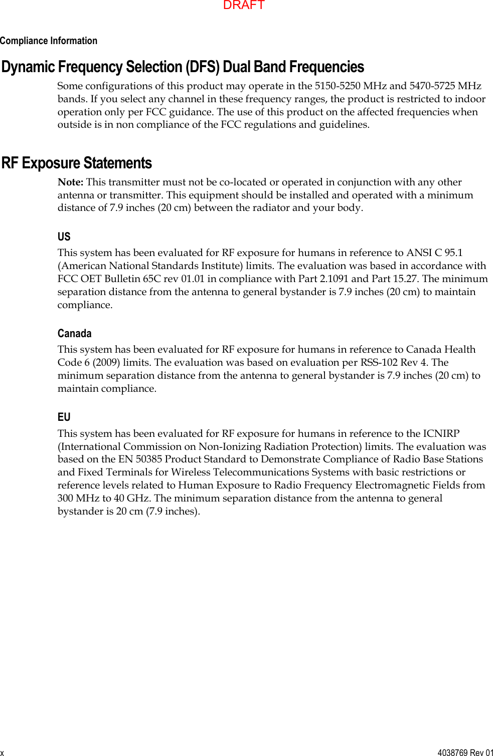  Compliance Information x  4038769 Rev 01 Dynamic Frequency Selection (DFS) Dual Band Frequencies Some configurations of this product may operate in the 5150-5250 MHz and 5470-5725 MHz bands. If you select any channel in these frequency ranges, the product is restricted to indoor operation only per FCC guidance. The use of this product on the affected frequencies when outside is in non compliance of the FCC regulations and guidelines. RF Exposure Statements Note: This transmitter must not be co-located or operated in conjunction with any other antenna or transmitter. This equipment should be installed and operated with a minimum distance of 7.9 inches (20 cm) between the radiator and your body. US This system has been evaluated for RF exposure for humans in reference to ANSI C 95.1 (American National Standards Institute) limits. The evaluation was based in accordance with FCC OET Bulletin 65C rev 01.01 in compliance with Part 2.1091 and Part 15.27. The minimum separation distance from the antenna to general bystander is 7.9 inches (20 cm) to maintain compliance. Canada This system has been evaluated for RF exposure for humans in reference to Canada Health Code 6 (2009) limits. The evaluation was based on evaluation per RSS-102 Rev 4. The minimum separation distance from the antenna to general bystander is 7.9 inches (20 cm) to maintain compliance. EU This system has been evaluated for RF exposure for humans in reference to the ICNIRP (International Commission on Non-Ionizing Radiation Protection) limits. The evaluation was based on the EN 50385 Product Standard to Demonstrate Compliance of Radio Base Stations and Fixed Terminals for Wireless Telecommunications Systems with basic restrictions or reference levels related to Human Exposure to Radio Frequency Electromagnetic Fields from 300 MHz to 40 GHz. The minimum separation distance from the antenna to general bystander is 20 cm (7.9 inches).   DRAFT