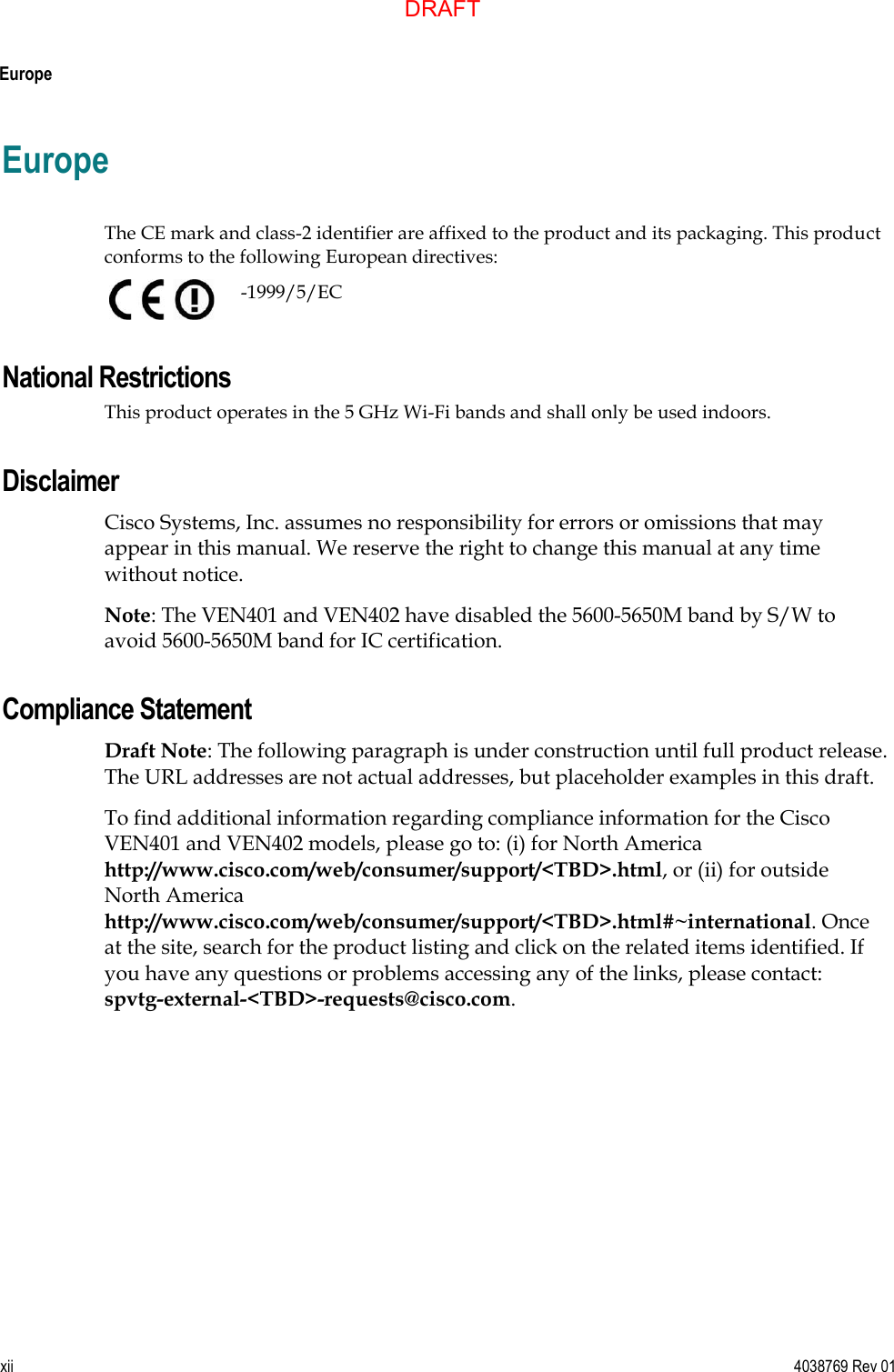  Europe xii  4038769 Rev 01 Europe  The CE mark and class-2 identifier are affixed to the product and its packaging. This product conforms to the following European directives:    -1999/5/EC National Restrictions This product operates in the 5 GHz Wi-Fi bands and shall only be used indoors. Disclaimer Cisco Systems, Inc. assumes no responsibility for errors or omissions that may appear in this manual. We reserve the right to change this manual at any time without notice. Note: The VEN401 and VEN402 have disabled the 5600-5650M band by S/W to avoid 5600-5650M band for IC certification. Compliance Statement Draft Note: The following paragraph is under construction until full product release. The URL addresses are not actual addresses, but placeholder examples in this draft. To find additional information regarding compliance information for the Cisco VEN401 and VEN402 models, please go to: (i) for North America http://www.cisco.com/web/consumer/support/&lt;TBD&gt;.html, or (ii) for outside North America http://www.cisco.com/web/consumer/support/&lt;TBD&gt;.html#~international. Once at the site, search for the product listing and click on the related items identified. If you have any questions or problems accessing any of the links, please contact:  spvtg-external-&lt;TBD&gt;-requests@cisco.com.  DRAFT