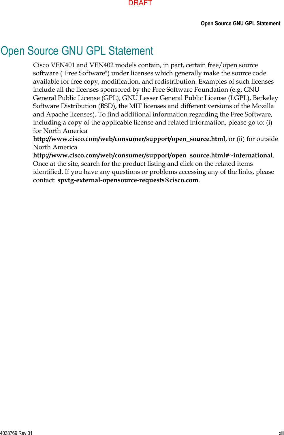      Open Source GNU GPL Statement  4038769 Rev 01  xiii  Open Source GNU GPL Statement Cisco VEN401 and VEN402 models contain, in part, certain free/open source software (&quot;Free Software&quot;) under licenses which generally make the source code available for free copy, modification, and redistribution. Examples of such licenses include all the licenses sponsored by the Free Software Foundation (e.g. GNU General Public License (GPL), GNU Lesser General Public License (LGPL), Berkeley Software Distribution (BSD), the MIT licenses and different versions of the Mozilla and Apache licenses). To find additional information regarding the Free Software, including a copy of the applicable license and related information, please go to: (i) for North America http://www.cisco.com/web/consumer/support/open_source.html, or (ii) for outside North America http://www.cisco.com/web/consumer/support/open_source.html#~international. Once at the site, search for the product listing and click on the related items identified. If you have any questions or problems accessing any of the links, please contact: spvtg-external-opensource-requests@cisco.com. DRAFT