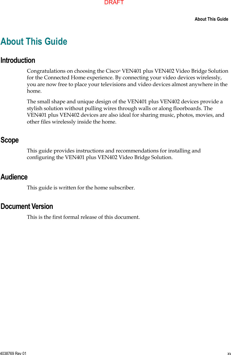      About This Guide  4038769 Rev 01  xv  About This Guide Introduction Congratulations on choosing the Cisco® VEN401 plus VEN402 Video Bridge Solution for the Connected Home experience. By connecting your video devices wirelessly, you are now free to place your televisions and video devices almost anywhere in the home. The small shape and unique design of the VEN401 plus VEN402 devices provide a stylish solution without pulling wires through walls or along floorboards. The VEN401 plus VEN402 devices are also ideal for sharing music, photos, movies, and other files wirelessly inside the home.  Scope This guide provides instructions and recommendations for installing and configuring the VEN401 plus VEN402 Video Bridge Solution.     Audience This guide is written for the home subscriber.    Document Version This is the first formal release of this document.   DRAFT